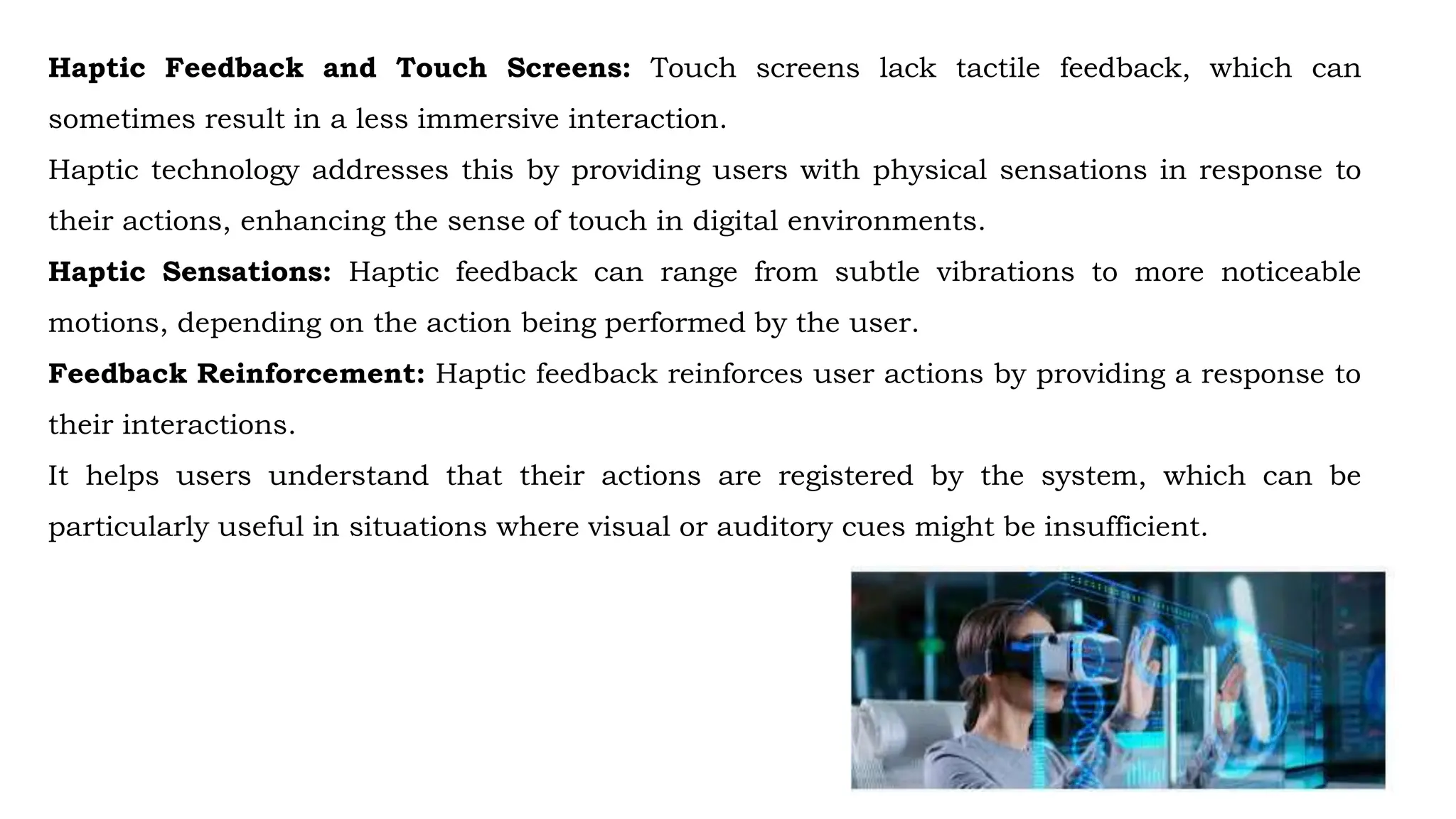 Haptic Feedback and Touch Screens: Touch screens lack tactile feedback, which can
sometimes result in a less immersive interaction.
Haptic technology addresses this by providing users with physical sensations in response to
their actions, enhancing the sense of touch in digital environments.
Haptic Sensations: Haptic feedback can range from subtle vibrations to more noticeable
motions, depending on the action being performed by the user.
Feedback Reinforcement: Haptic feedback reinforces user actions by providing a response to
their interactions.
It helps users understand that their actions are registered by the system, which can be
particularly useful in situations where visual or auditory cues might be insufficient.
 