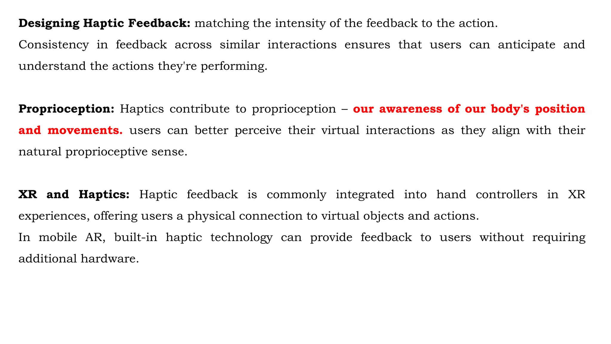 Designing Haptic Feedback: matching the intensity of the feedback to the action.
Consistency in feedback across similar interactions ensures that users can anticipate and
understand the actions they're performing.
Proprioception: Haptics contribute to proprioception – our awareness of our body's position
and movements. users can better perceive their virtual interactions as they align with their
natural proprioceptive sense.
XR and Haptics: Haptic feedback is commonly integrated into hand controllers in XR
experiences, offering users a physical connection to virtual objects and actions.
In mobile AR, built-in haptic technology can provide feedback to users without requiring
additional hardware.
 