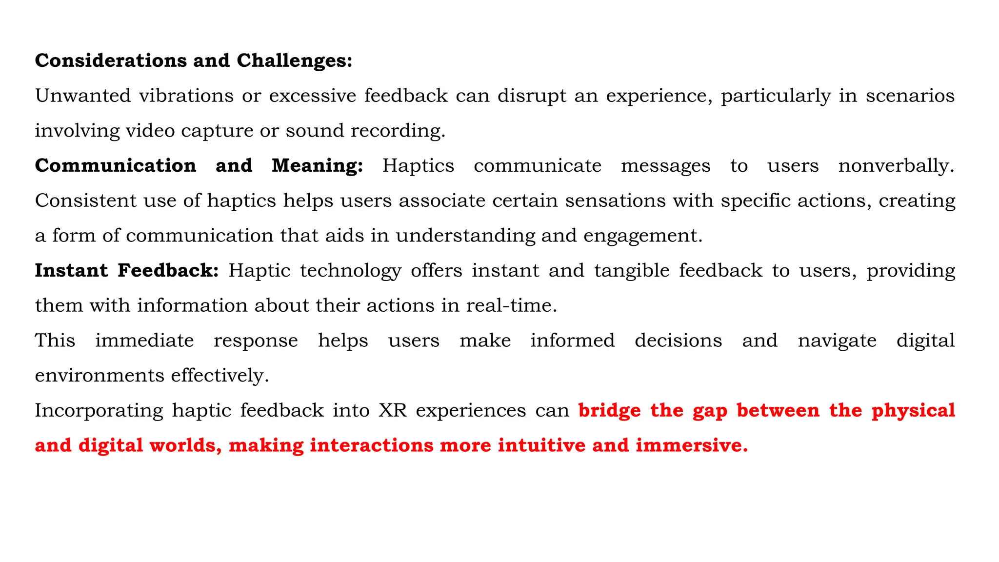 Considerations and Challenges:
Unwanted vibrations or excessive feedback can disrupt an experience, particularly in scenarios
involving video capture or sound recording.
Communication and Meaning: Haptics communicate messages to users nonverbally.
Consistent use of haptics helps users associate certain sensations with specific actions, creating
a form of communication that aids in understanding and engagement.
Instant Feedback: Haptic technology offers instant and tangible feedback to users, providing
them with information about their actions in real-time.
This immediate response helps users make informed decisions and navigate digital
environments effectively.
Incorporating haptic feedback into XR experiences can bridge the gap between the physical
and digital worlds, making interactions more intuitive and immersive.
 