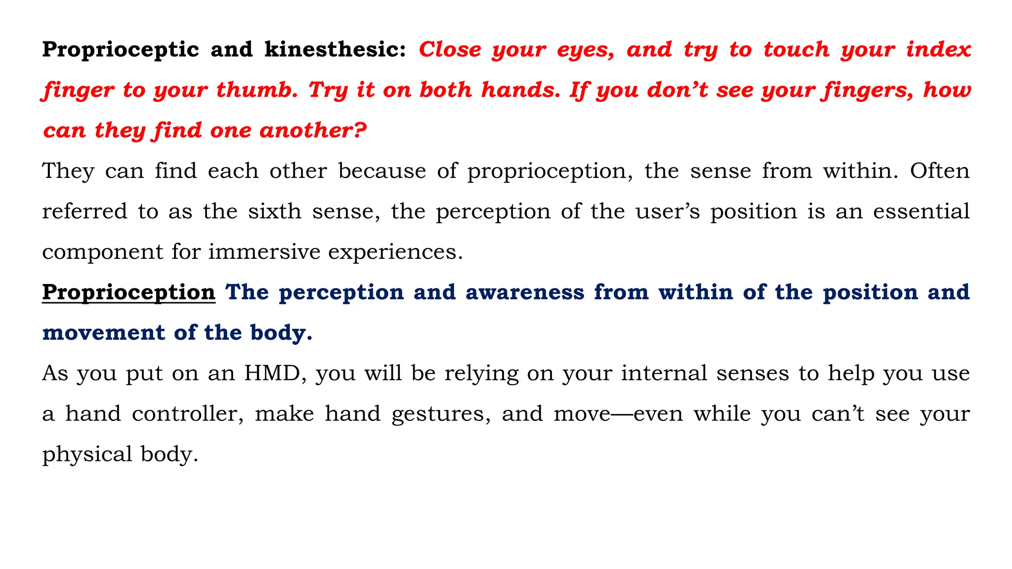 Proprioceptic and kinesthesic: Close your eyes, and try to touch your index
finger to your thumb. Try it on both hands. If you don’t see your fingers, how
can they find one another?
They can find each other because of proprioception, the sense from within. Often
referred to as the sixth sense, the perception of the user’s position is an essential
component for immersive experiences.
Proprioception The perception and awareness from within of the position and
movement of the body.
As you put on an HMD, you will be relying on your internal senses to help you use
a hand controller, make hand gestures, and move—even while you can’t see your
physical body.
 