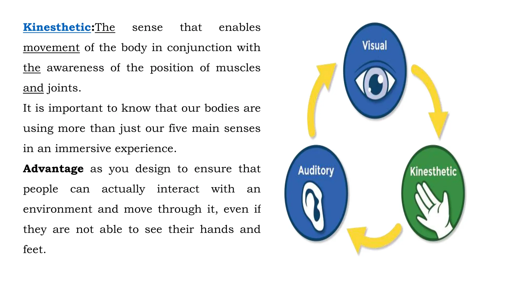 Kinesthetic:The sense that enables
movement of the body in conjunction with
the awareness of the position of muscles
and joints.
It is important to know that our bodies are
using more than just our five main senses
in an immersive experience.
Advantage as you design to ensure that
people can actually interact with an
environment and move through it, even if
they are not able to see their hands and
feet.
 