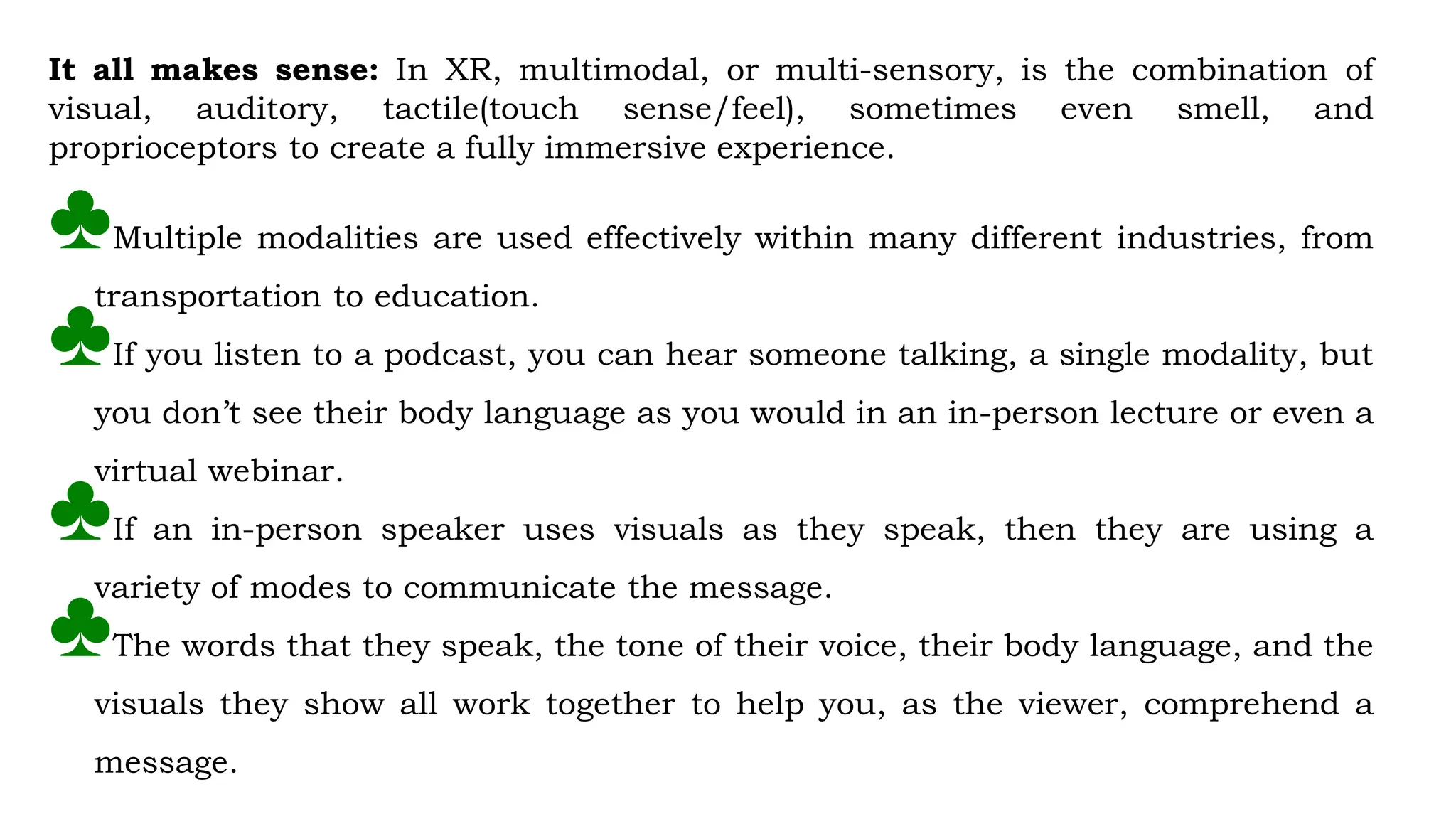 It all makes sense: In XR, multimodal, or multi-sensory, is the combination of
visual, auditory, tactile(touch sense/feel), sometimes even smell, and
proprioceptors to create a fully immersive experience.
♣Multiple modalities are used effectively within many different industries, from
transportation to education.
♣If you listen to a podcast, you can hear someone talking, a single modality, but
you don’t see their body language as you would in an in-person lecture or even a
virtual webinar.
♣If an in-person speaker uses visuals as they speak, then they are using a
variety of modes to communicate the message.
♣The words that they speak, the tone of their voice, their body language, and the
visuals they show all work together to help you, as the viewer, comprehend a
message.
 