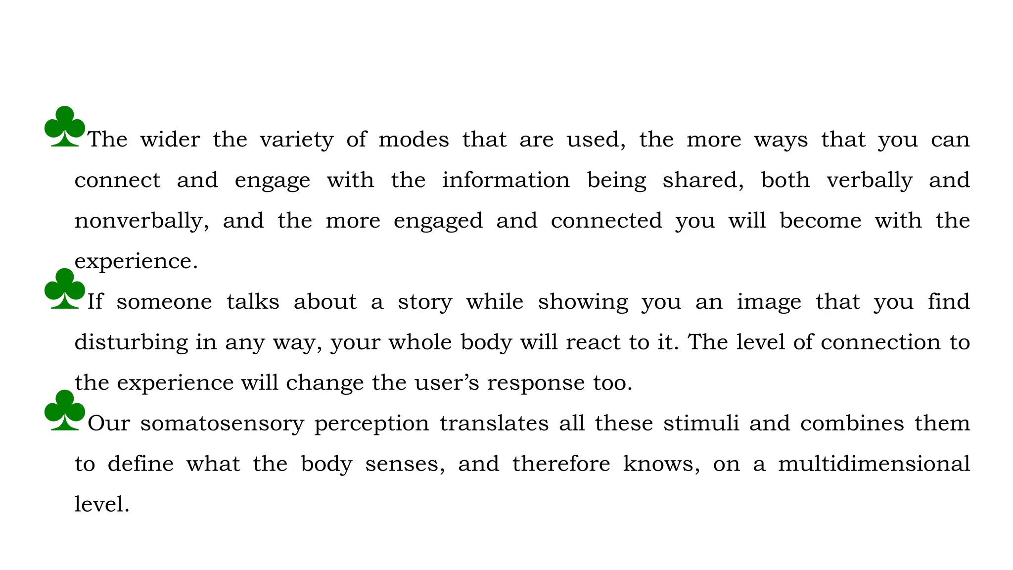 ♣The wider the variety of modes that are used, the more ways that you can
connect and engage with the information being shared, both verbally and
nonverbally, and the more engaged and connected you will become with the
experience.
♣If someone talks about a story while showing you an image that you find
disturbing in any way, your whole body will react to it. The level of connection to
the experience will change the user’s response too.
♣Our somatosensory perception translates all these stimuli and combines them
to define what the body senses, and therefore knows, on a multidimensional
level.
 