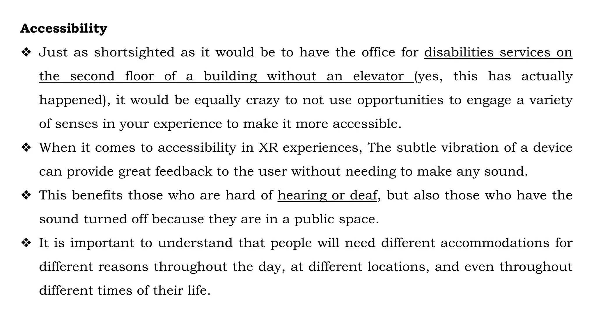 Accessibility
❖ Just as shortsighted as it would be to have the office for disabilities services on
the second floor of a building without an elevator (yes, this has actually
happened), it would be equally crazy to not use opportunities to engage a variety
of senses in your experience to make it more accessible.
❖ When it comes to accessibility in XR experiences, The subtle vibration of a device
can provide great feedback to the user without needing to make any sound.
❖ This benefits those who are hard of hearing or deaf, but also those who have the
sound turned off because they are in a public space.
❖ It is important to understand that people will need different accommodations for
different reasons throughout the day, at different locations, and even throughout
different times of their life.
 
