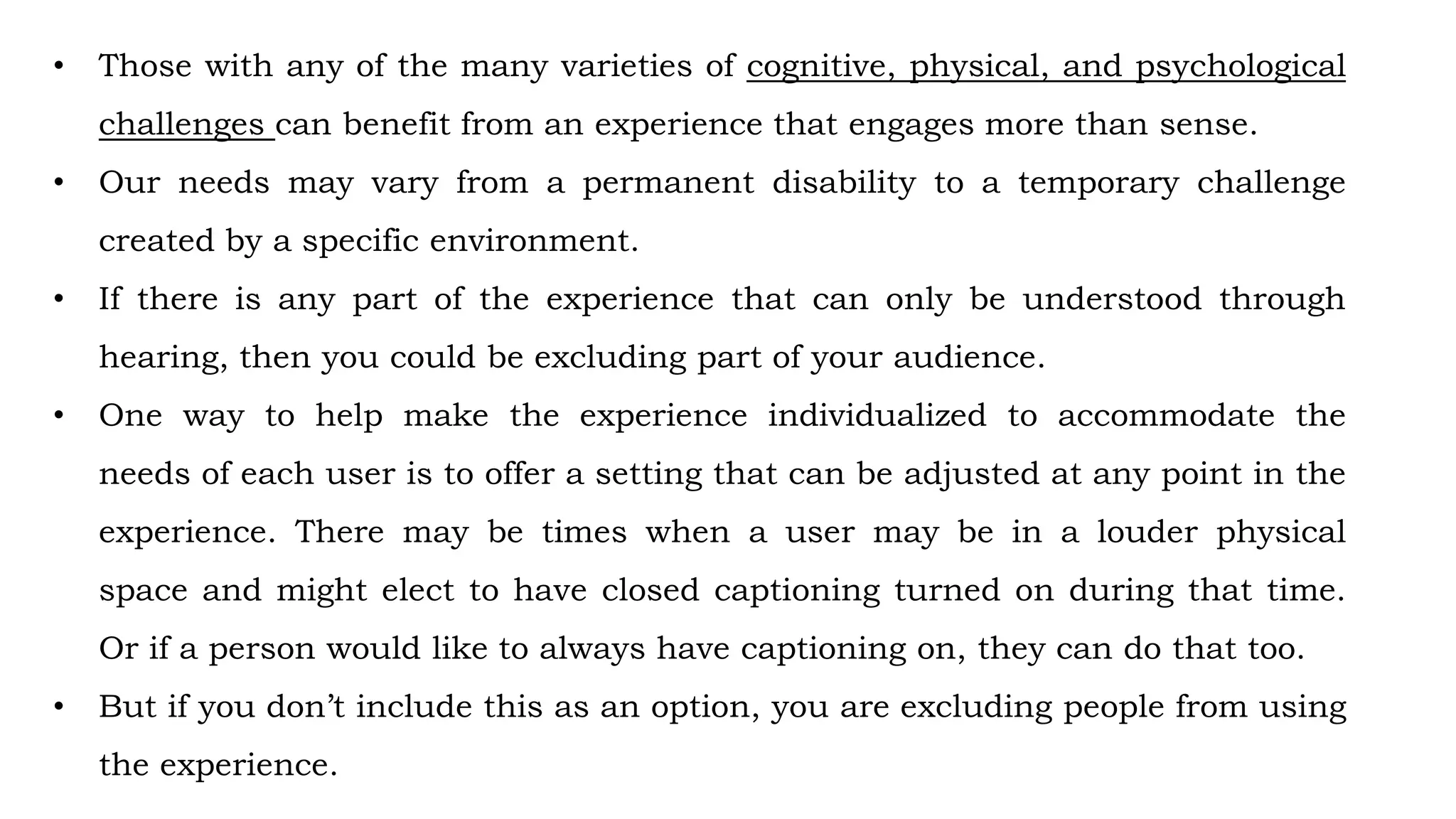 • Those with any of the many varieties of cognitive, physical, and psychological
challenges can benefit from an experience that engages more than sense.
• Our needs may vary from a permanent disability to a temporary challenge
created by a specific environment.
• If there is any part of the experience that can only be understood through
hearing, then you could be excluding part of your audience.
• One way to help make the experience individualized to accommodate the
needs of each user is to offer a setting that can be adjusted at any point in the
experience. There may be times when a user may be in a louder physical
space and might elect to have closed captioning turned on during that time.
Or if a person would like to always have captioning on, they can do that too.
• But if you don’t include this as an option, you are excluding people from using
the experience.
 