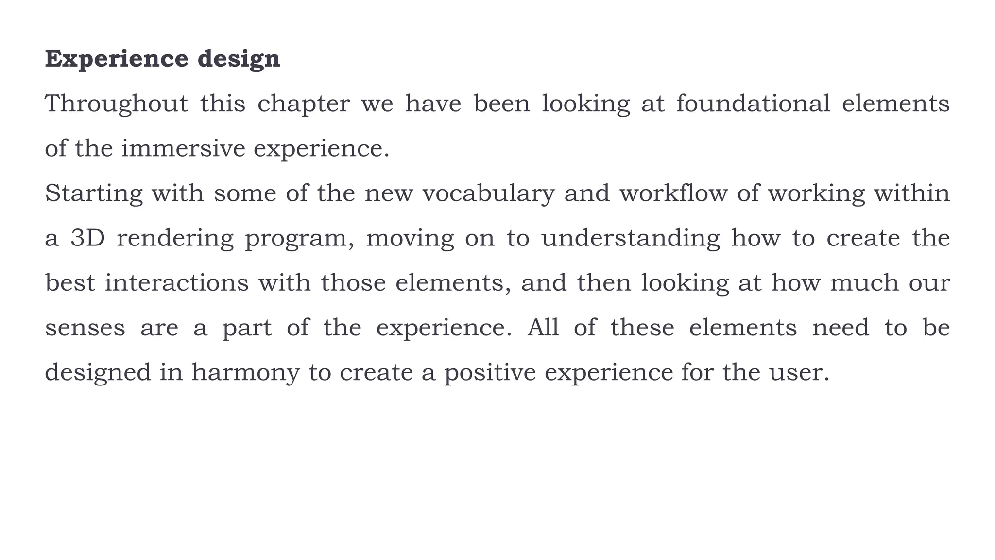 Experience design
Throughout this chapter we have been looking at foundational elements
of the immersive experience.
Starting with some of the new vocabulary and workflow of working within
a 3D rendering program, moving on to understanding how to create the
best interactions with those elements, and then looking at how much our
senses are a part of the experience. All of these elements need to be
designed in harmony to create a positive experience for the user.
 