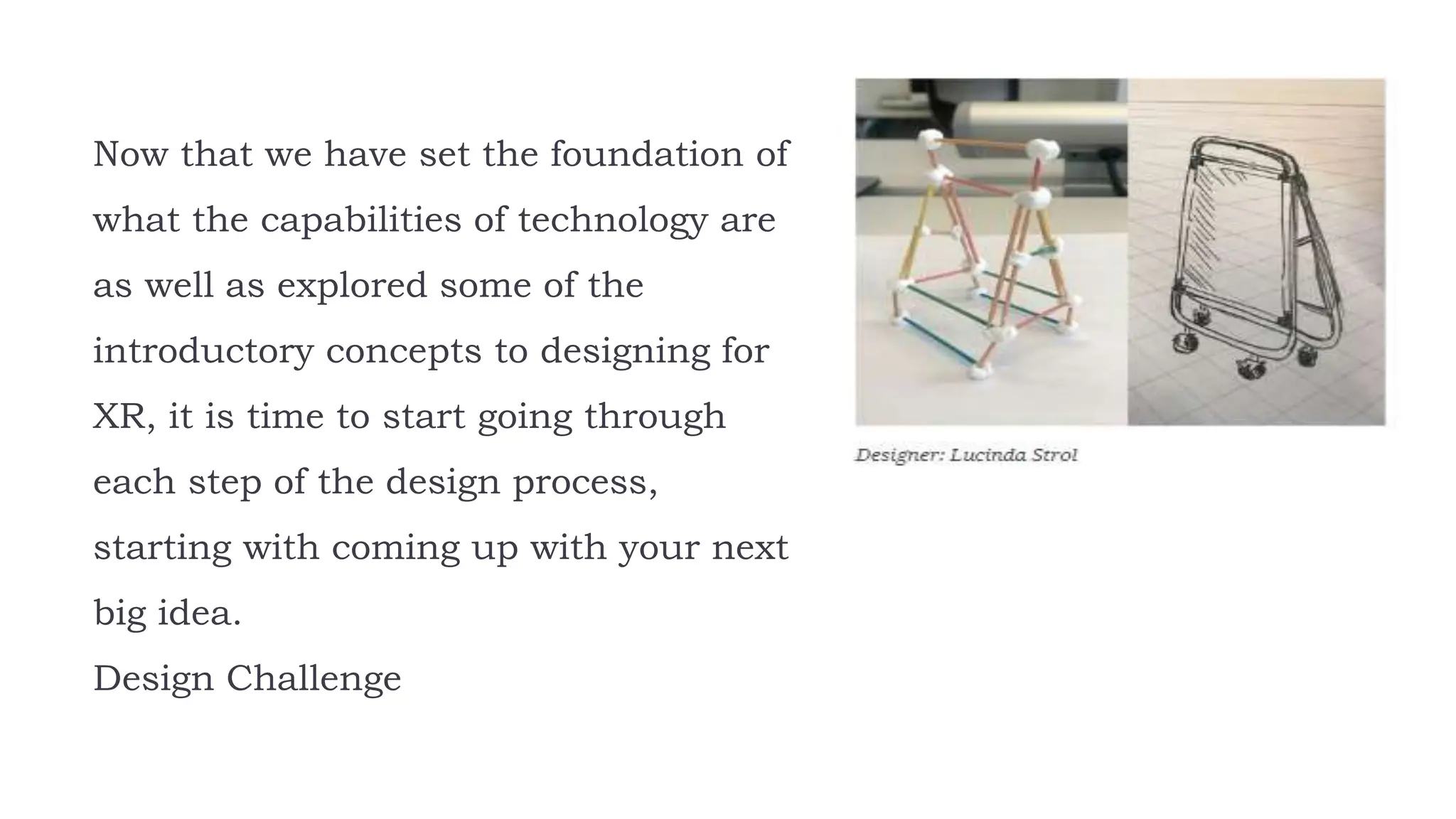 Now that we have set the foundation of
what the capabilities of technology are
as well as explored some of the
introductory concepts to designing for
XR, it is time to start going through
each step of the design process,
starting with coming up with your next
big idea.
Design Challenge
 