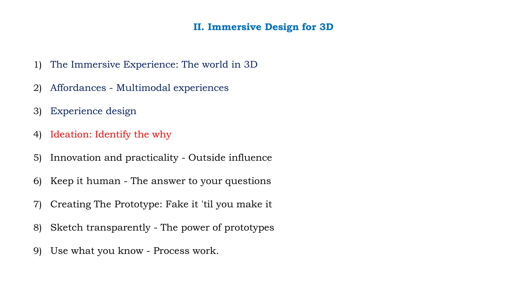 1) The Immersive Experience: The world in 3D
2) Affordances - Multimodal experiences
3) Experience design
4) Ideation: Identify the why
5) Innovation and practicality - Outside influence
6) Keep it human - The answer to your questions
7) Creating The Prototype: Fake it 'til you make it
8) Sketch transparently - The power of prototypes
9) Use what you know - Process work.
II. Immersive Design for 3D
 