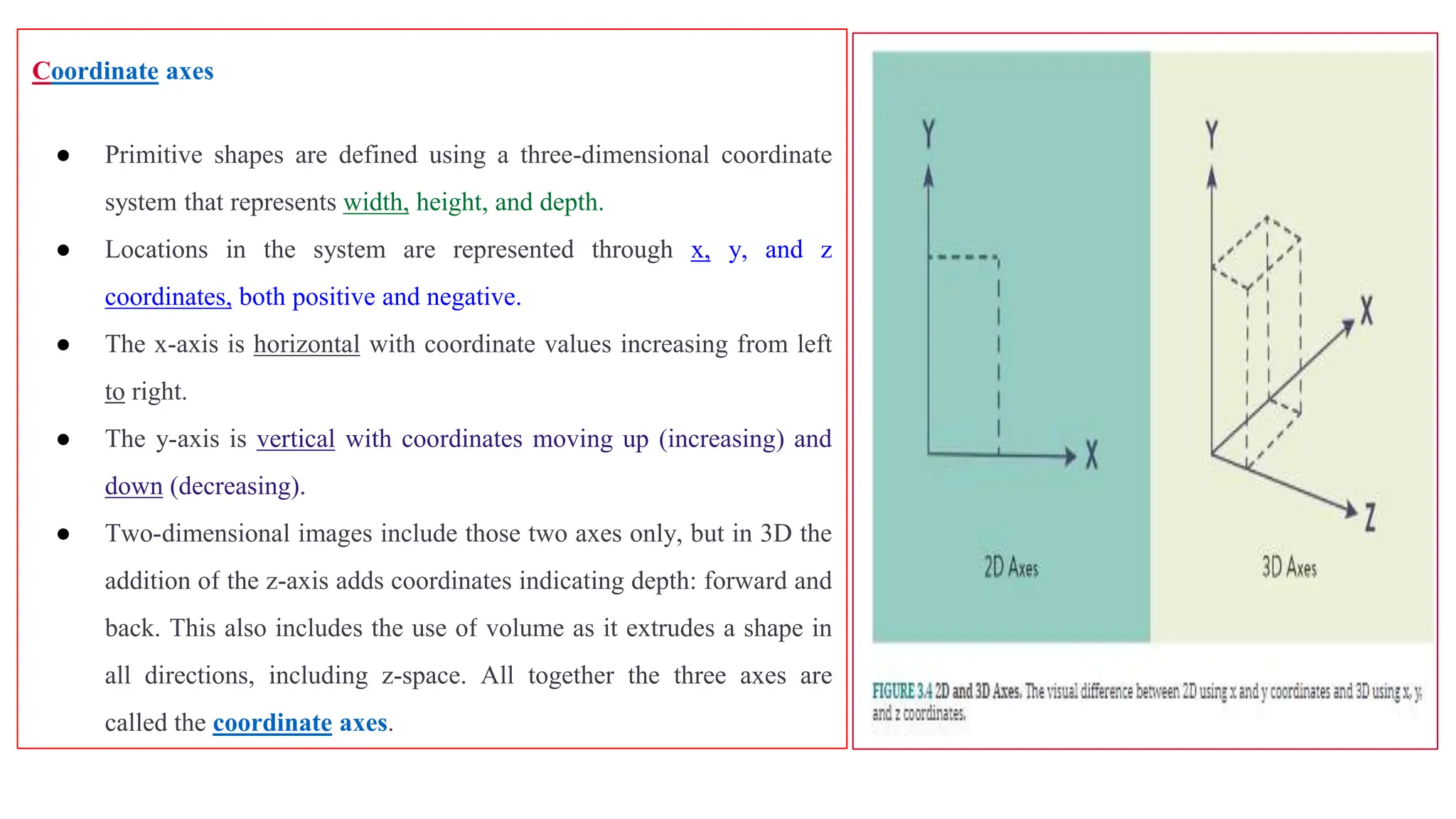 Coordinate axes
● Primitive shapes are defined using a three-dimensional coordinate
system that represents width, height, and depth.
● Locations in the system are represented through x, y, and z
coordinates, both positive and negative.
● The x-axis is horizontal with coordinate values increasing from left
to right.
● The y-axis is vertical with coordinates moving up (increasing) and
down (decreasing).
● Two-dimensional images include those two axes only, but in 3D the
addition of the z-axis adds coordinates indicating depth: forward and
back. This also includes the use of volume as it extrudes a shape in
all directions, including z-space. All together the three axes are
called the coordinate axes.
 