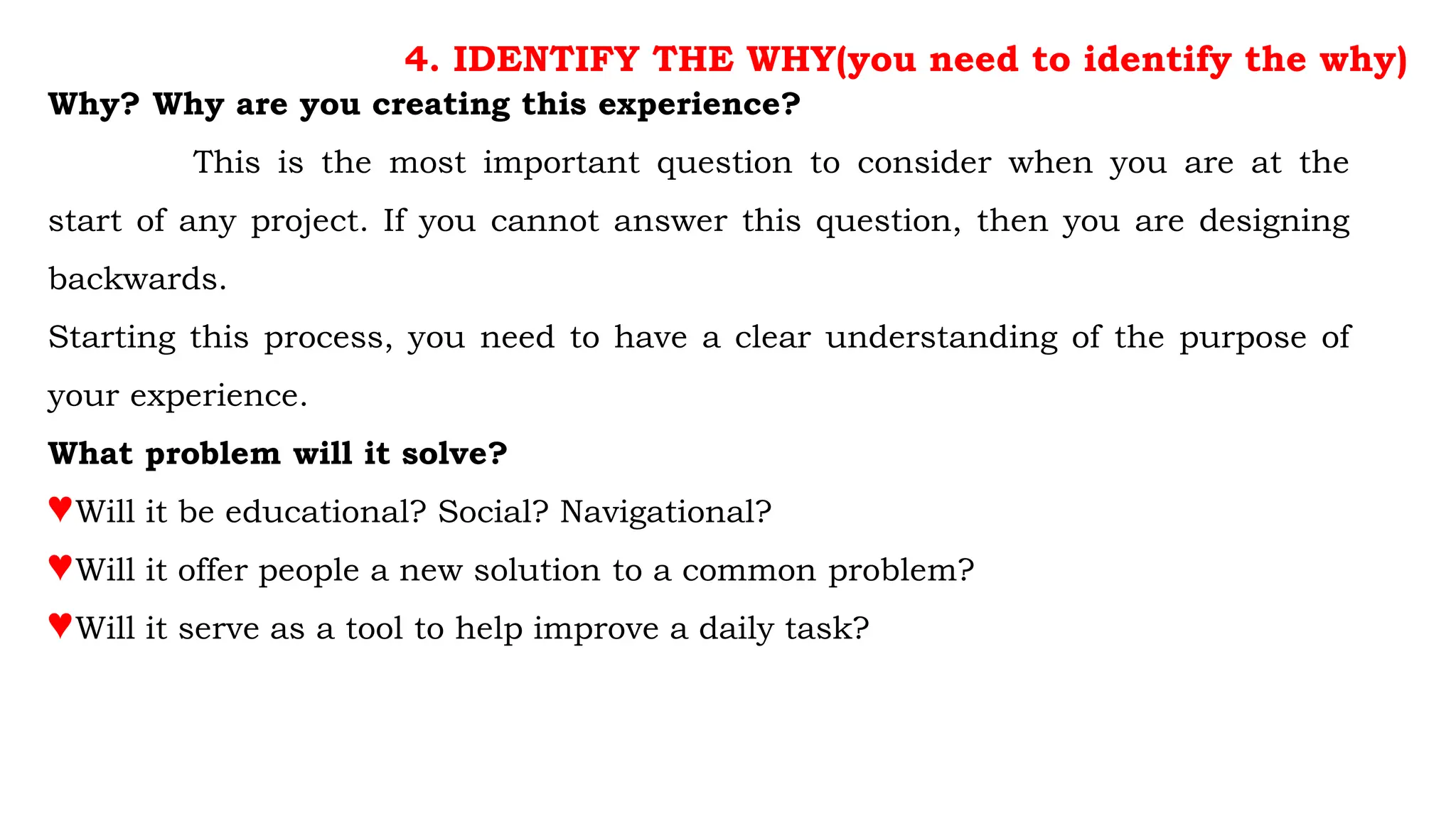 4. IDENTIFY THE WHY(you need to identify the why)
Why? Why are you creating this experience?
This is the most important question to consider when you are at the
start of any project. If you cannot answer this question, then you are designing
backwards.
Starting this process, you need to have a clear understanding of the purpose of
your experience.
What problem will it solve?
♥Will it be educational? Social? Navigational?
♥Will it offer people a new solution to a common problem?
♥Will it serve as a tool to help improve a daily task?
 