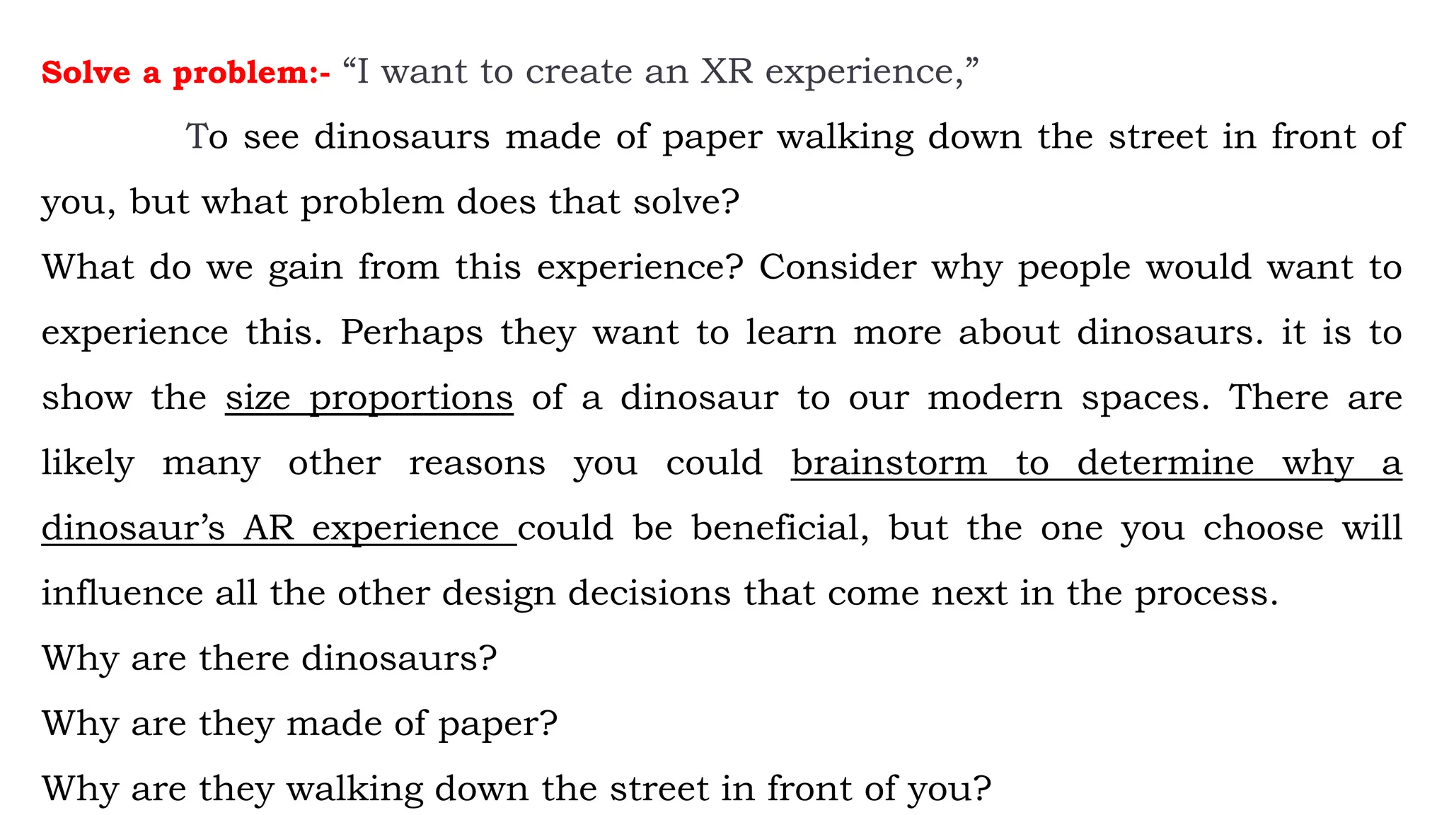 Solve a problem:- “I want to create an XR experience,”
To see dinosaurs made of paper walking down the street in front of
you, but what problem does that solve?
What do we gain from this experience? Consider why people would want to
experience this. Perhaps they want to learn more about dinosaurs. it is to
show the size proportions of a dinosaur to our modern spaces. There are
likely many other reasons you could brainstorm to determine why a
dinosaur’s AR experience could be beneficial, but the one you choose will
influence all the other design decisions that come next in the process.
Why are there dinosaurs?
Why are they made of paper?
Why are they walking down the street in front of you?
 