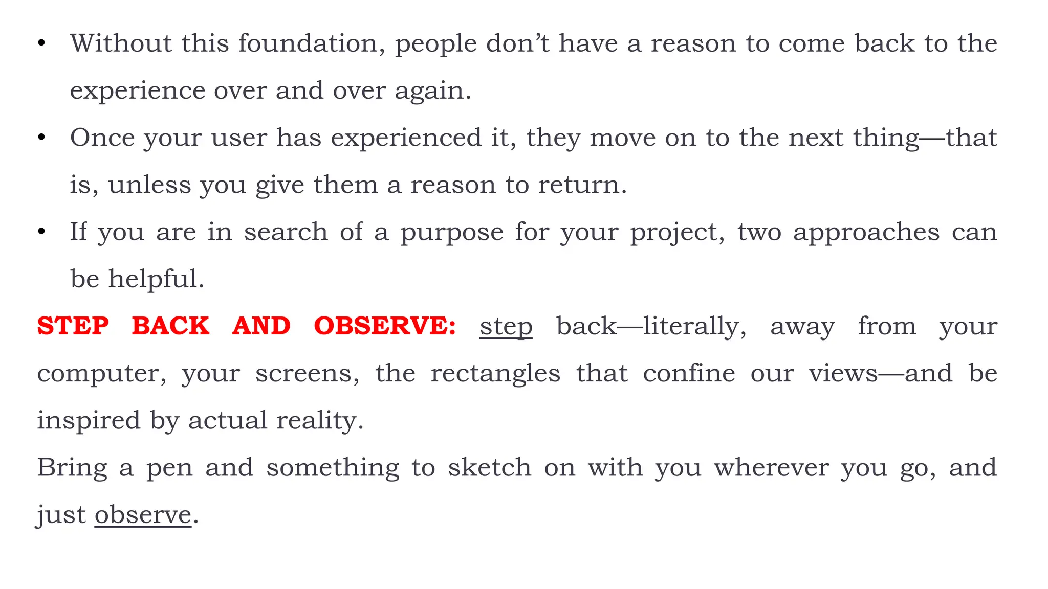 • Without this foundation, people don’t have a reason to come back to the
experience over and over again.
• Once your user has experienced it, they move on to the next thing—that
is, unless you give them a reason to return.
• If you are in search of a purpose for your project, two approaches can
be helpful.
STEP BACK AND OBSERVE: step back—literally, away from your
computer, your screens, the rectangles that confine our views—and be
inspired by actual reality.
Bring a pen and something to sketch on with you wherever you go, and
just observe.
 