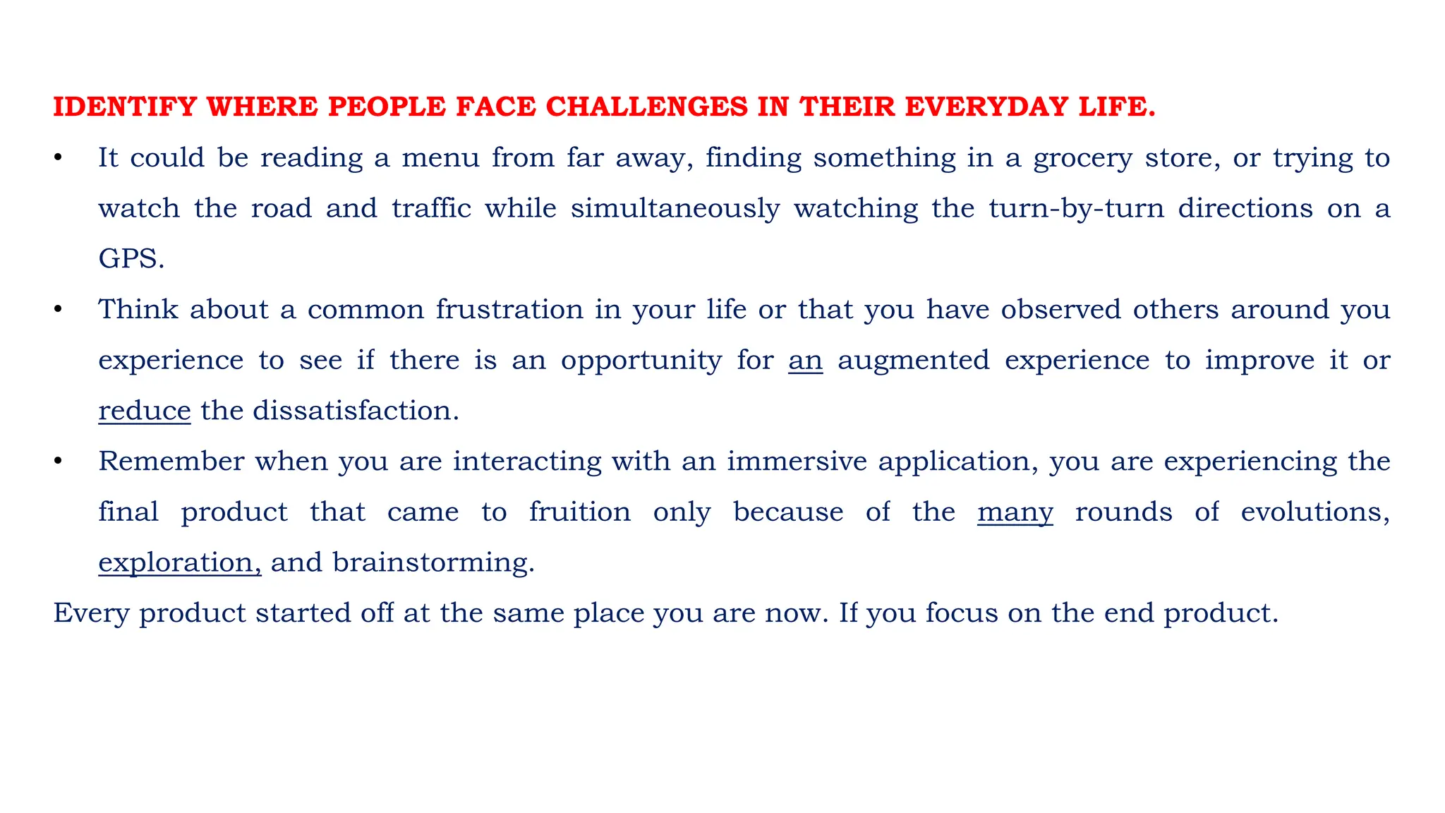 IDENTIFY WHERE PEOPLE FACE CHALLENGES IN THEIR EVERYDAY LIFE.
• It could be reading a menu from far away, finding something in a grocery store, or trying to
watch the road and traffic while simultaneously watching the turn-by-turn directions on a
GPS.
• Think about a common frustration in your life or that you have observed others around you
experience to see if there is an opportunity for an augmented experience to improve it or
reduce the dissatisfaction.
• Remember when you are interacting with an immersive application, you are experiencing the
final product that came to fruition only because of the many rounds of evolutions,
exploration, and brainstorming.
Every product started off at the same place you are now. If you focus on the end product.
 