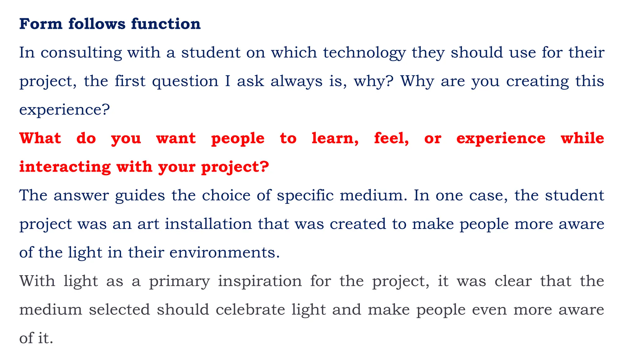 Form follows function
In consulting with a student on which technology they should use for their
project, the first question I ask always is, why? Why are you creating this
experience?
What do you want people to learn, feel, or experience while
interacting with your project?
The answer guides the choice of specific medium. In one case, the student
project was an art installation that was created to make people more aware
of the light in their environments.
With light as a primary inspiration for the project, it was clear that the
medium selected should celebrate light and make people even more aware
of it.
 