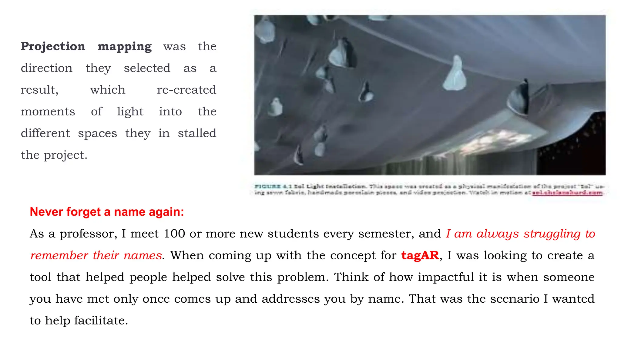 Projection mapping was the
direction they selected as a
result, which re-created
moments of light into the
different spaces they in stalled
the project.
Never forget a name again:
As a professor, I meet 100 or more new students every semester, and I am always struggling to
remember their names. When coming up with the concept for tagAR, I was looking to create a
tool that helped people helped solve this problem. Think of how impactful it is when someone
you have met only once comes up and addresses you by name. That was the scenario I wanted
to help facilitate.
 