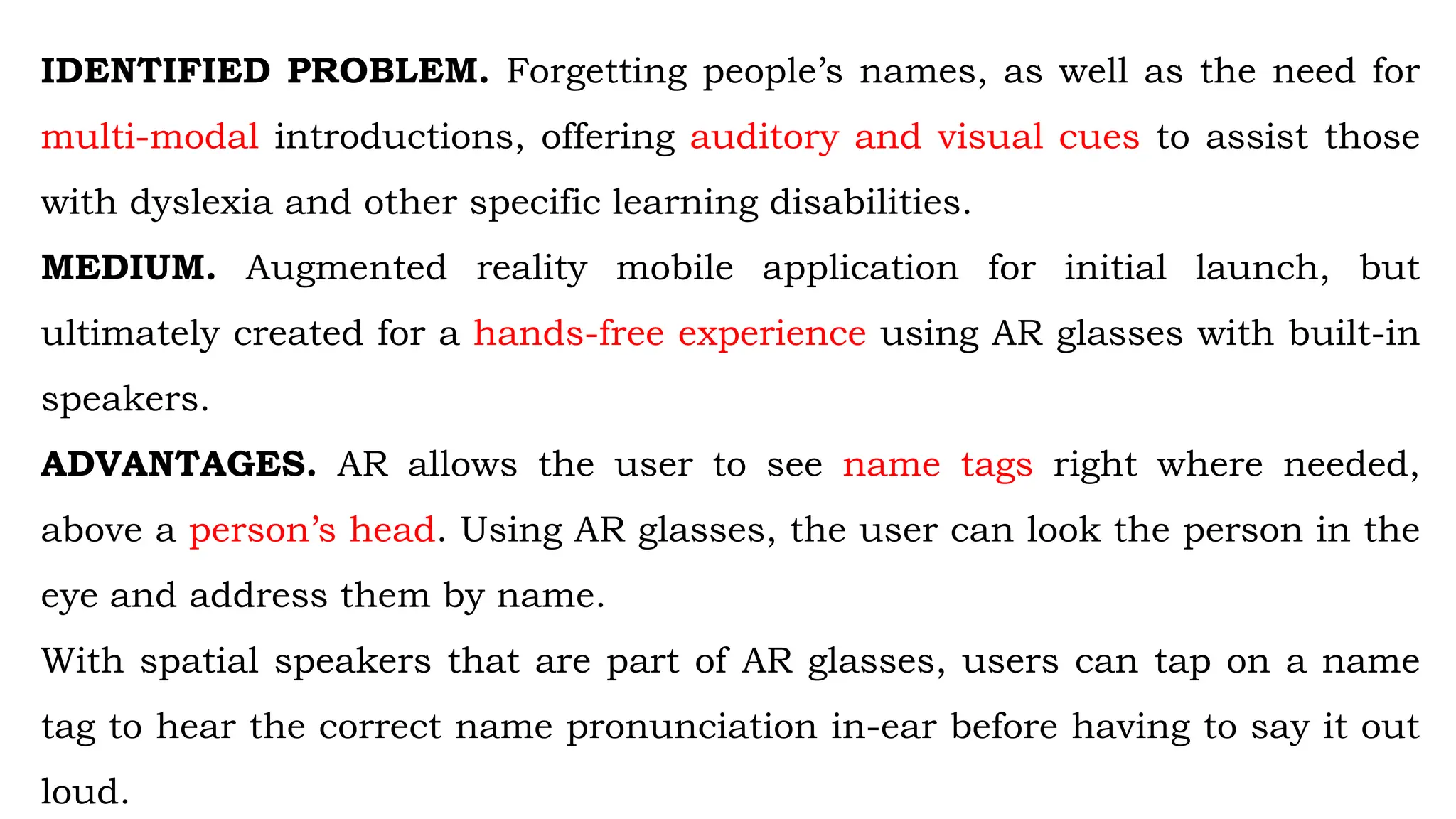 IDENTIFIED PROBLEM. Forgetting people’s names, as well as the need for
multi-modal introductions, offering auditory and visual cues to assist those
with dyslexia and other specific learning disabilities.
MEDIUM. Augmented reality mobile application for initial launch, but
ultimately created for a hands-free experience using AR glasses with built-in
speakers.
ADVANTAGES. AR allows the user to see name tags right where needed,
above a person’s head. Using AR glasses, the user can look the person in the
eye and address them by name.
With spatial speakers that are part of AR glasses, users can tap on a name
tag to hear the correct name pronunciation in-ear before having to say it out
loud.
 