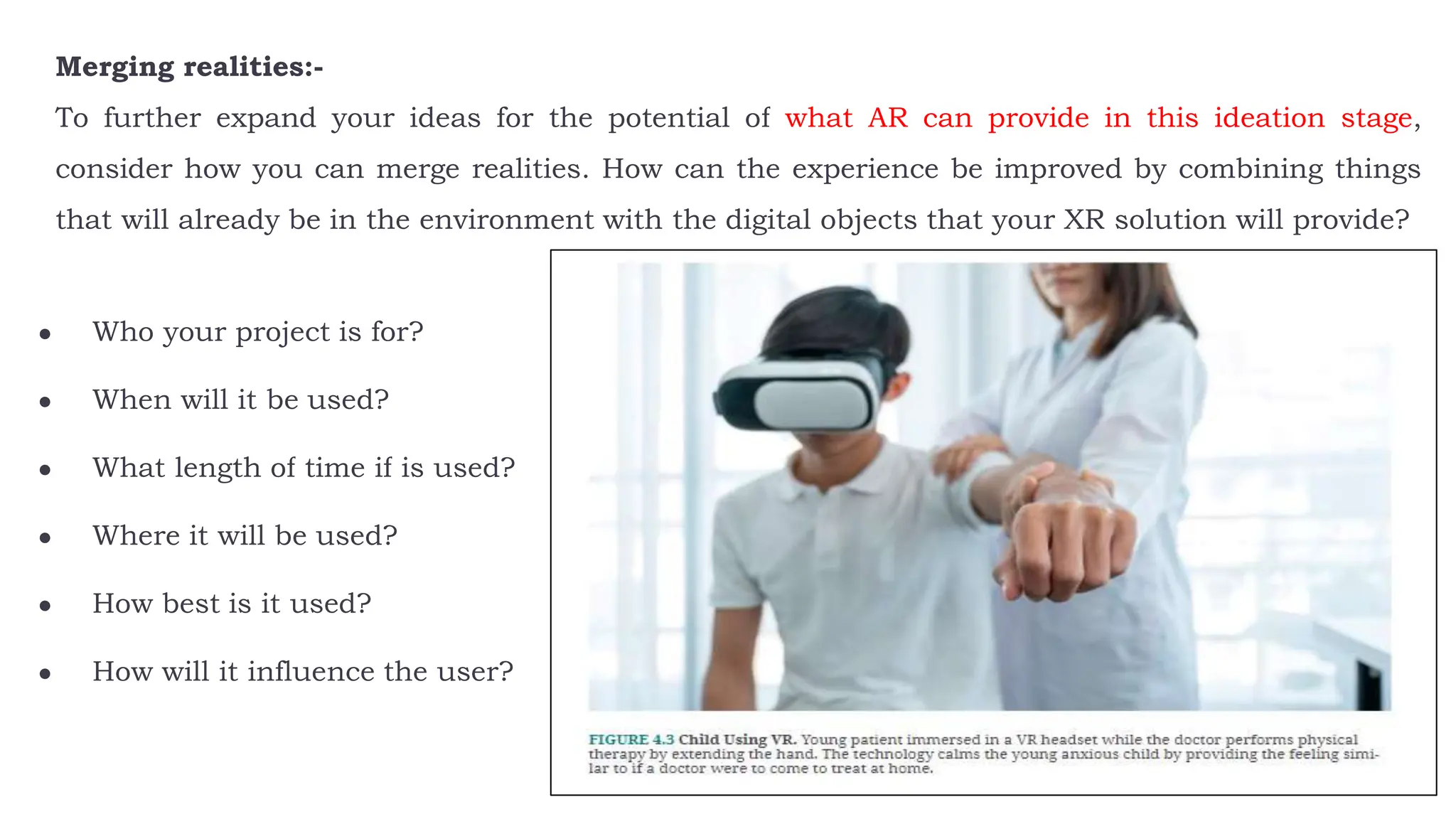 Merging realities:-
To further expand your ideas for the potential of what AR can provide in this ideation stage,
consider how you can merge realities. How can the experience be improved by combining things
that will already be in the environment with the digital objects that your XR solution will provide?
● Who your project is for?
● When will it be used?
● What length of time if is used?
● Where it will be used?
● How best is it used?
● How will it influence the user?
 