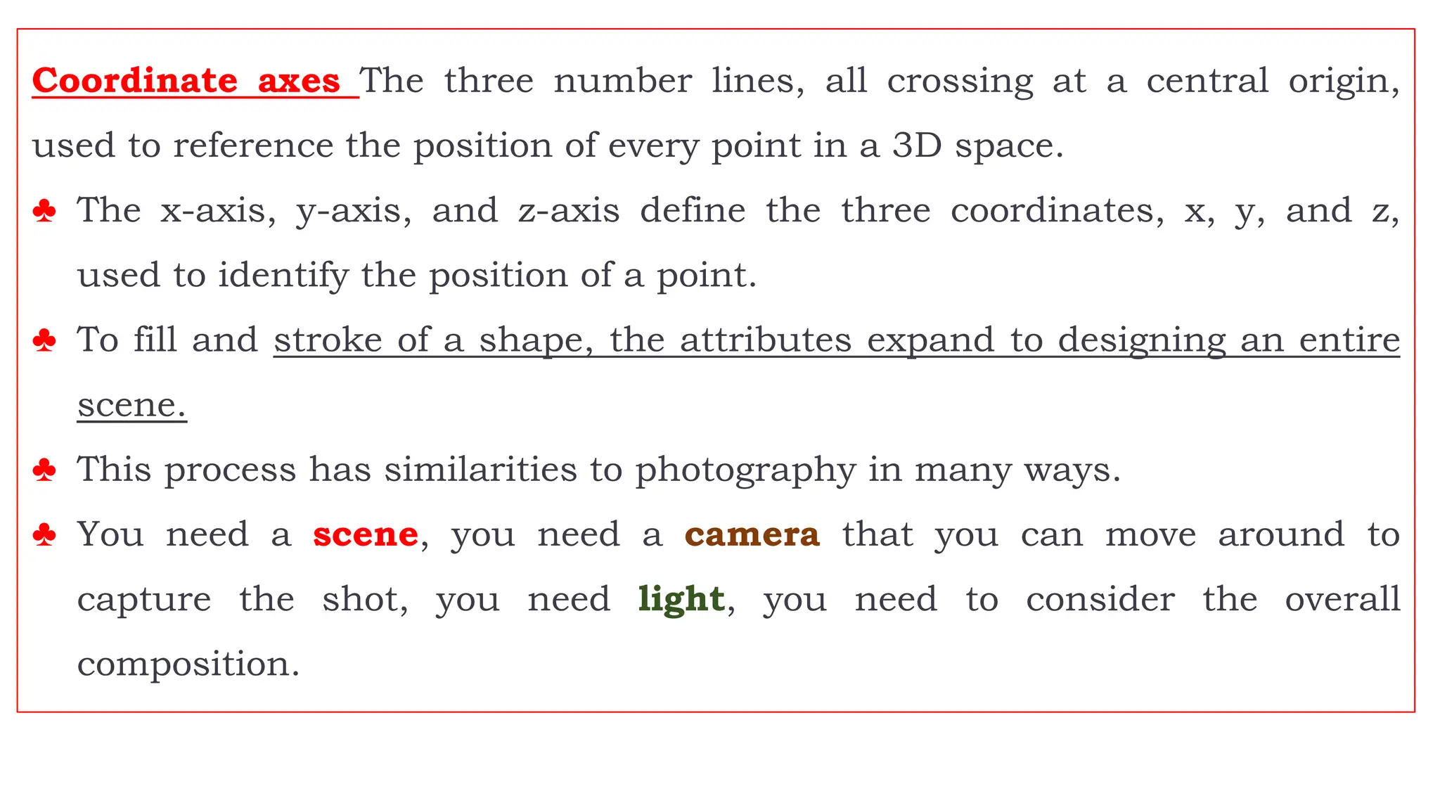 Coordinate axes The three number lines, all crossing at a central origin,
used to reference the position of every point in a 3D space.
♣ The x-axis, y-axis, and z-axis define the three coordinates, x, y, and z,
used to identify the position of a point.
♣ To fill and stroke of a shape, the attributes expand to designing an entire
scene.
♣ This process has similarities to photography in many ways.
♣ You need a scene, you need a camera that you can move around to
capture the shot, you need light, you need to consider the overall
composition.
 