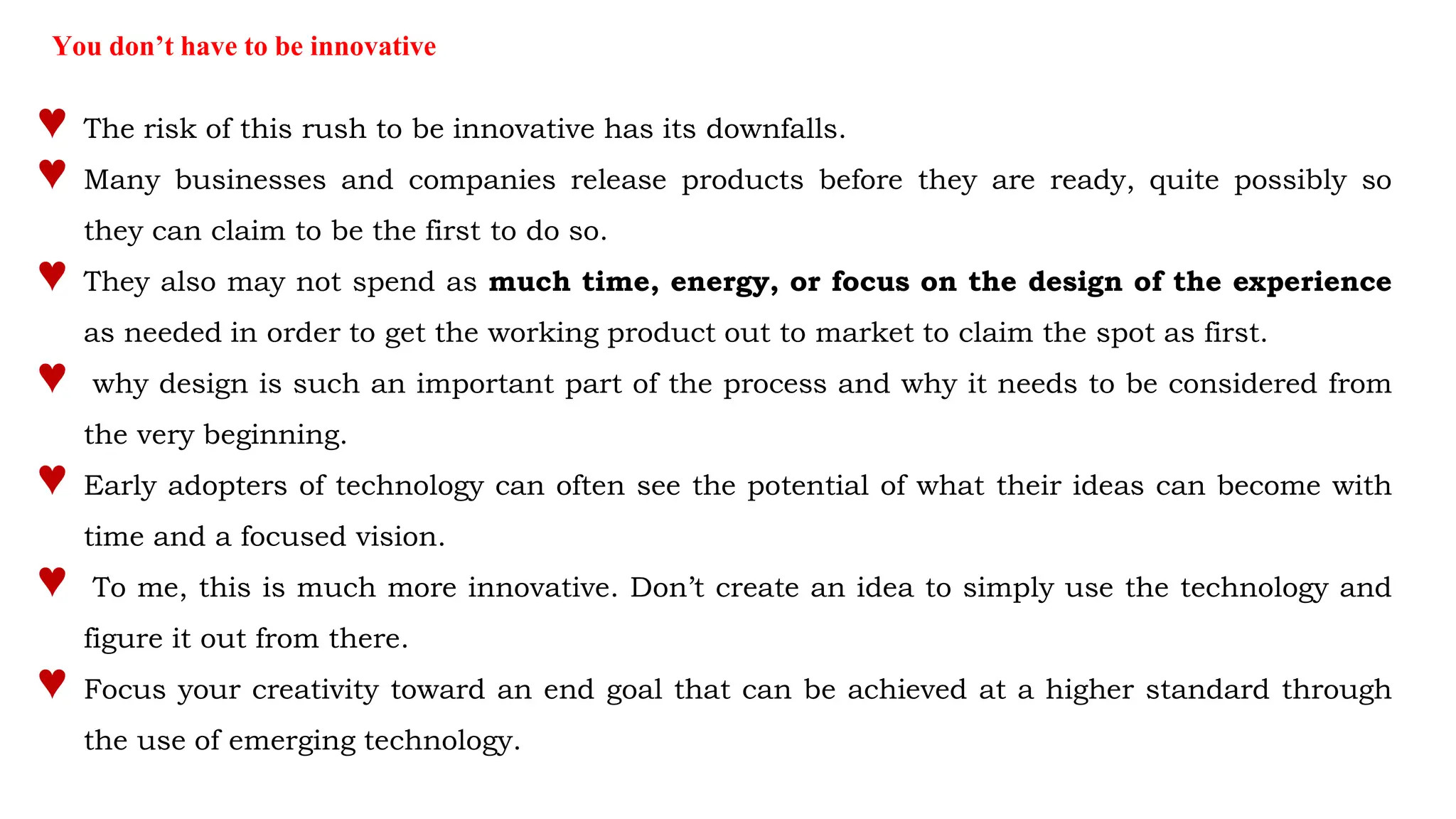 You don’t have to be innovative
♥ The risk of this rush to be innovative has its downfalls.
♥ Many businesses and companies release products before they are ready, quite possibly so
they can claim to be the first to do so.
♥ They also may not spend as much time, energy, or focus on the design of the experience
as needed in order to get the working product out to market to claim the spot as first.
♥ why design is such an important part of the process and why it needs to be considered from
the very beginning.
♥ Early adopters of technology can often see the potential of what their ideas can become with
time and a focused vision.
♥ To me, this is much more innovative. Don’t create an idea to simply use the technology and
figure it out from there.
♥ Focus your creativity toward an end goal that can be achieved at a higher standard through
the use of emerging technology.
 