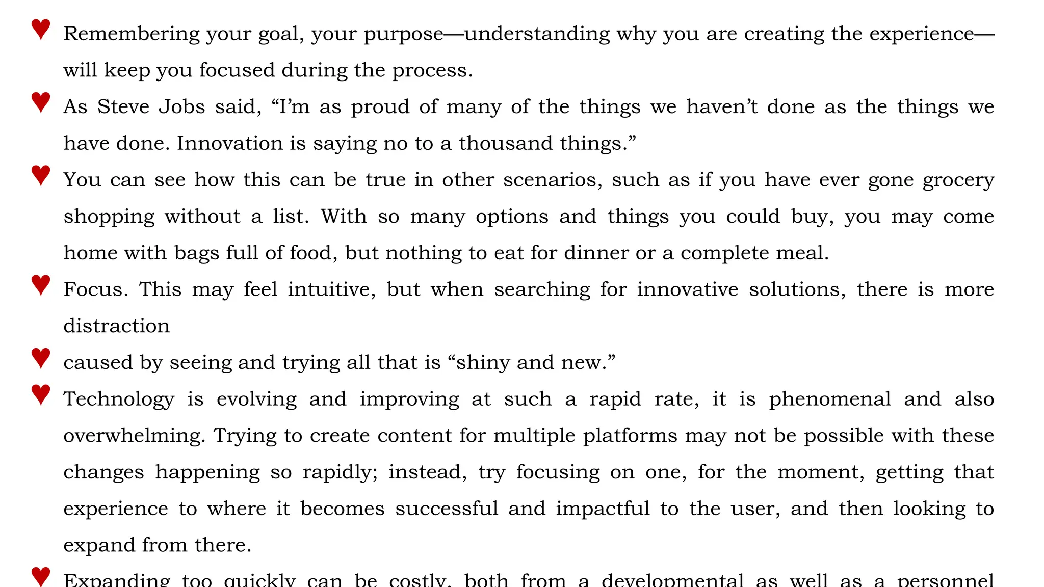 ♥ Remembering your goal, your purpose—understanding why you are creating the experience—
will keep you focused during the process.
♥ As Steve Jobs said, “I’m as proud of many of the things we haven’t done as the things we
have done. Innovation is saying no to a thousand things.”
♥ You can see how this can be true in other scenarios, such as if you have ever gone grocery
shopping without a list. With so many options and things you could buy, you may come
home with bags full of food, but nothing to eat for dinner or a complete meal.
♥ Focus. This may feel intuitive, but when searching for innovative solutions, there is more
distraction
♥ caused by seeing and trying all that is “shiny and new.”
♥ Technology is evolving and improving at such a rapid rate, it is phenomenal and also
overwhelming. Trying to create content for multiple platforms may not be possible with these
changes happening so rapidly; instead, try focusing on one, for the moment, getting that
experience to where it becomes successful and impactful to the user, and then looking to
expand from there.
 