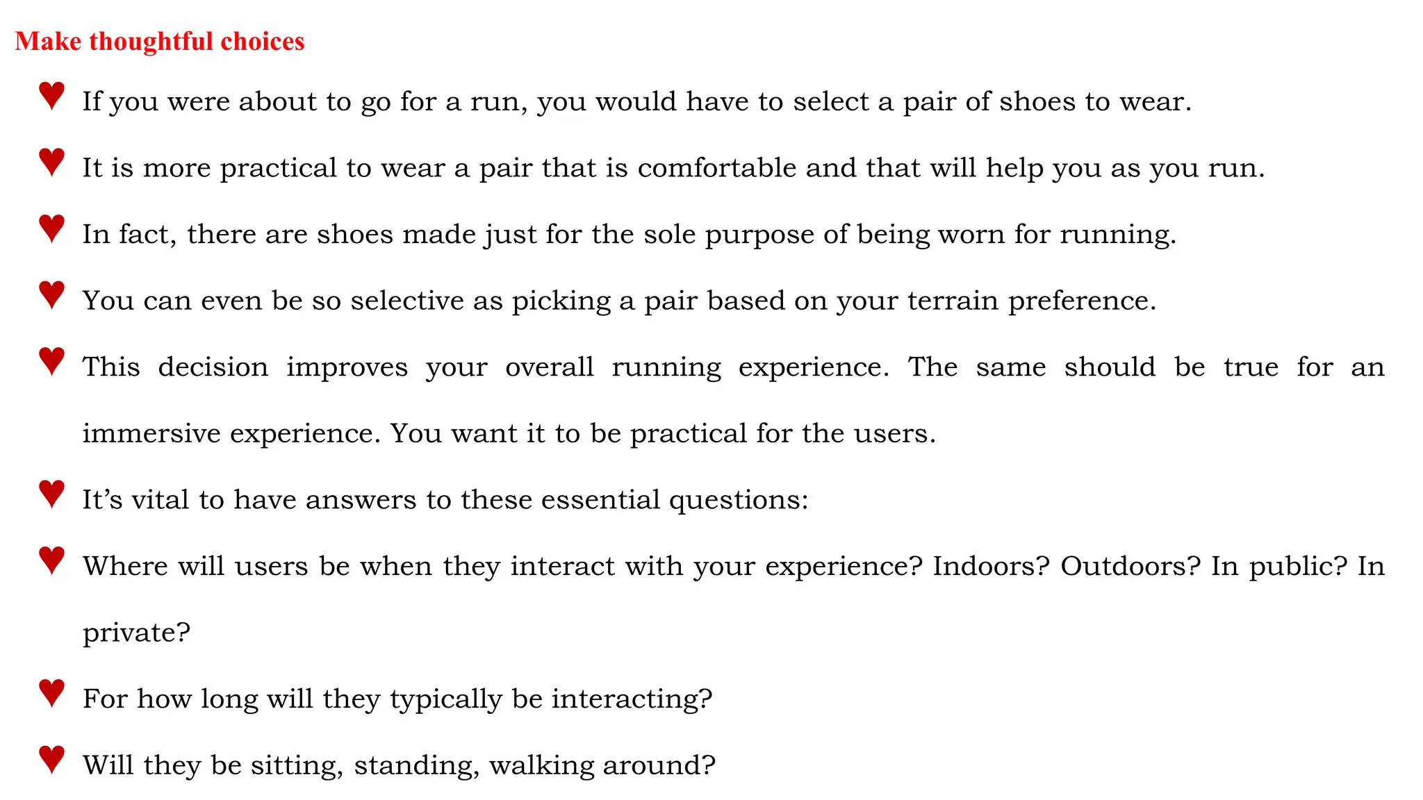 Make thoughtful choices
♥ If you were about to go for a run, you would have to select a pair of shoes to wear.
♥ It is more practical to wear a pair that is comfortable and that will help you as you run.
♥ In fact, there are shoes made just for the sole purpose of being worn for running.
♥ You can even be so selective as picking a pair based on your terrain preference.
♥ This decision improves your overall running experience. The same should be true for an
immersive experience. You want it to be practical for the users.
♥ It’s vital to have answers to these essential questions:
♥ Where will users be when they interact with your experience? Indoors? Outdoors? In public? In
private?
♥ For how long will they typically be interacting?
♥ Will they be sitting, standing, walking around?
 
