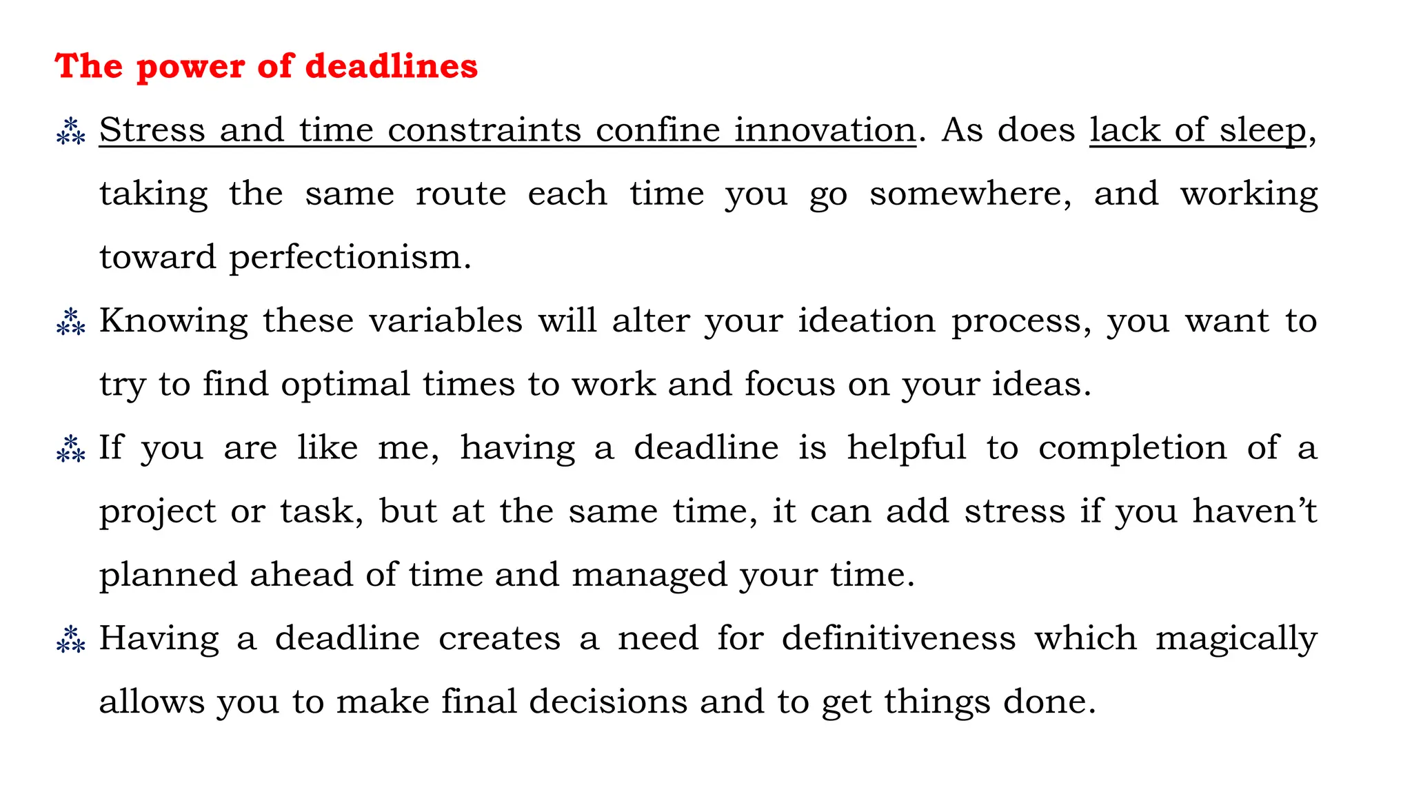 The power of deadlines
⁂ Stress and time constraints confine innovation. As does lack of sleep,
taking the same route each time you go somewhere, and working
toward perfectionism.
⁂ Knowing these variables will alter your ideation process, you want to
try to find optimal times to work and focus on your ideas.
⁂ If you are like me, having a deadline is helpful to completion of a
project or task, but at the same time, it can add stress if you haven’t
planned ahead of time and managed your time.
⁂ Having a deadline creates a need for definitiveness which magically
allows you to make final decisions and to get things done.
 