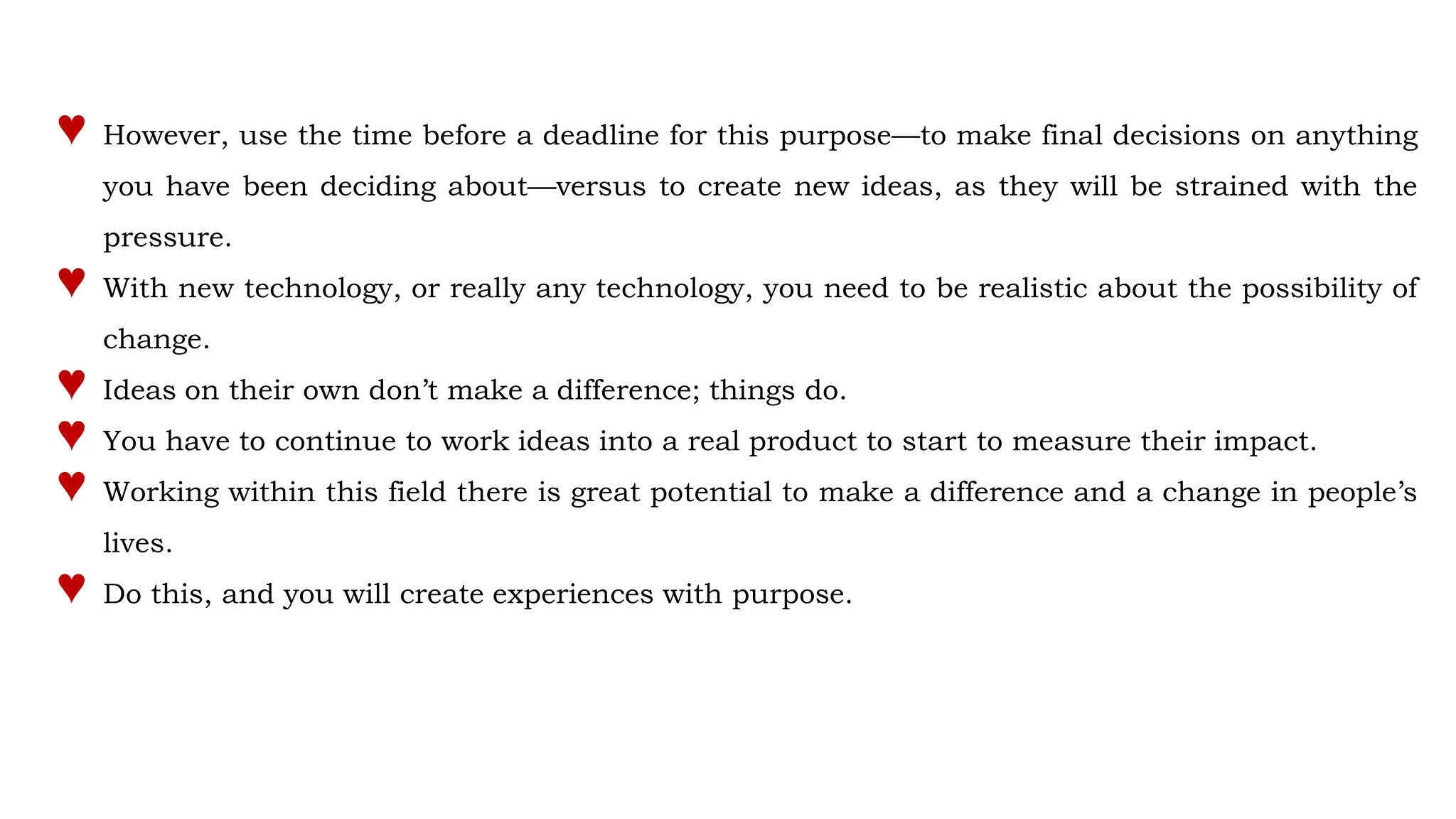 ♥ However, use the time before a deadline for this purpose—to make final decisions on anything
you have been deciding about—versus to create new ideas, as they will be strained with the
pressure.
♥ With new technology, or really any technology, you need to be realistic about the possibility of
change.
♥ Ideas on their own don’t make a difference; things do.
♥ You have to continue to work ideas into a real product to start to measure their impact.
♥ Working within this field there is great potential to make a difference and a change in people’s
lives.
♥ Do this, and you will create experiences with purpose.
 
