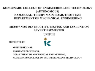 KONGUNADU COLLEGE OF ENGINEERING AND TECHNOLOGY
(AUTONOMOUS)
NAMAKKAL- TRICHY MAIN ROAD, THOTTIAM
DEPARTMENT OF MECHANICAL ENGINEERING
ME8097 NON DESTRUCTIVE TESTING AND EVALUATION
SEVENTH SEMESTER
UNIT-III
PRESENTED BY
M.DINESHKUMAR,
ASSISTANT PROFESSOR,
DEPARTMENT OF MECHANICAL ENGINEERING,
KONGUNADU COLLEGE OF ENGINEERING AND TECHNOLOGY.
 
