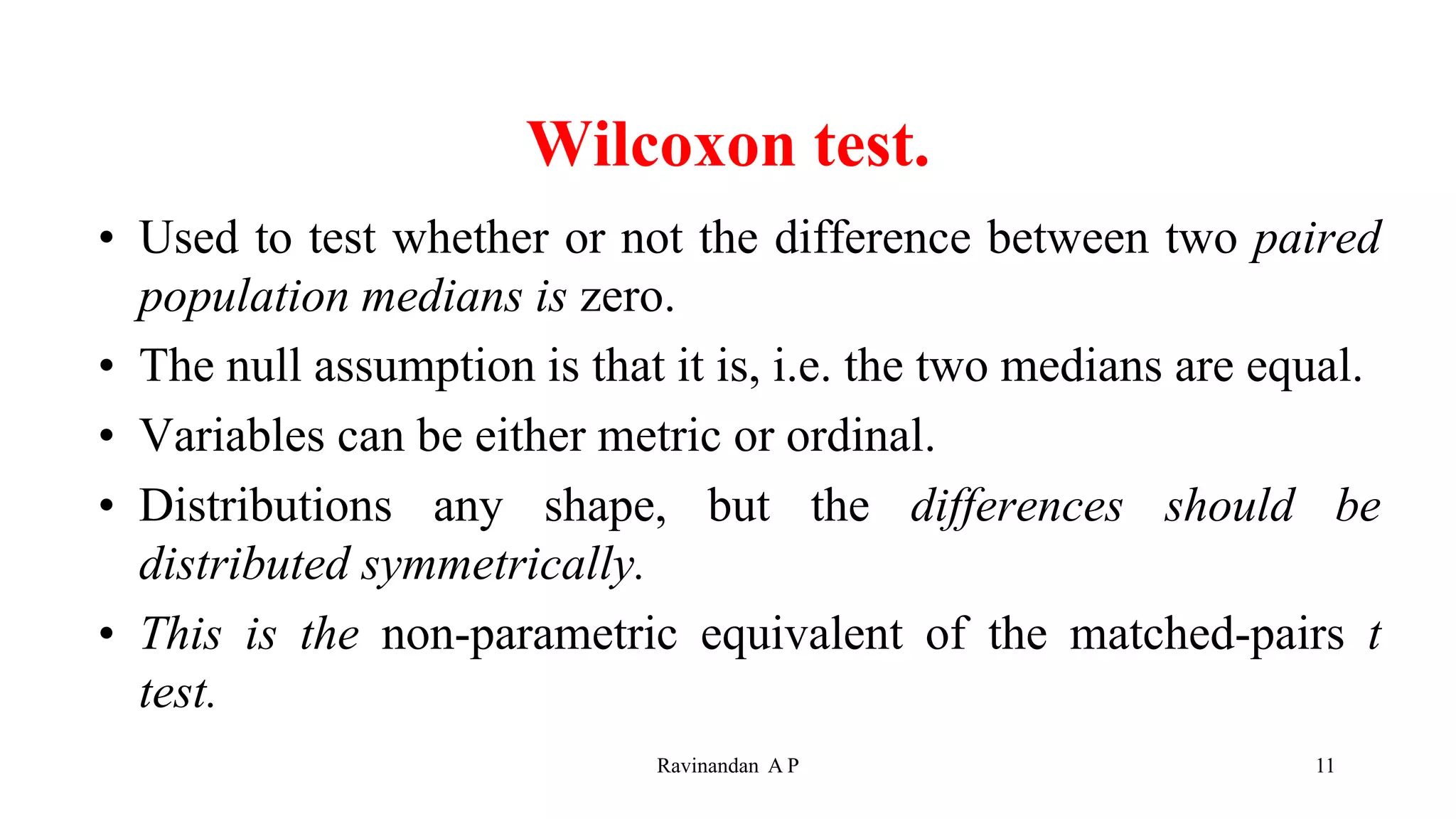 Wilcoxon test.
• Used to test whether or not the difference between two paired
population medians is zero.
• The null assumption is that it is, i.e. the two medians are equal.
• Variables can be either metric or ordinal.
• Distributions any shape, but the differences should be
distributed symmetrically.
• This is the non-parametric equivalent of the matched-pairs t
test.
11
Ravinandan A P
 