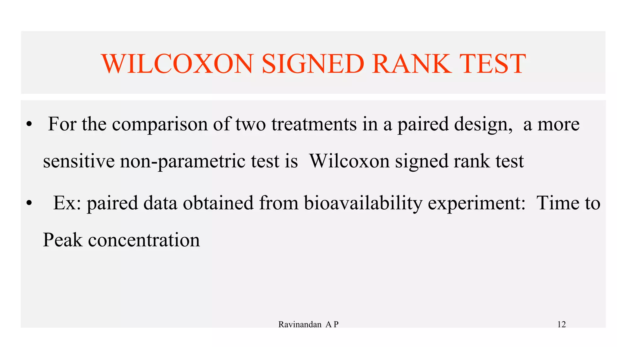 WILCOXON SIGNED RANK TEST
• For the comparison of two treatments in a paired design, a more
sensitive non-parametric test is Wilcoxon signed rank test
• Ex: paired data obtained from bioavailability experiment: Time to
Peak concentration
12
Ravinandan A P
 