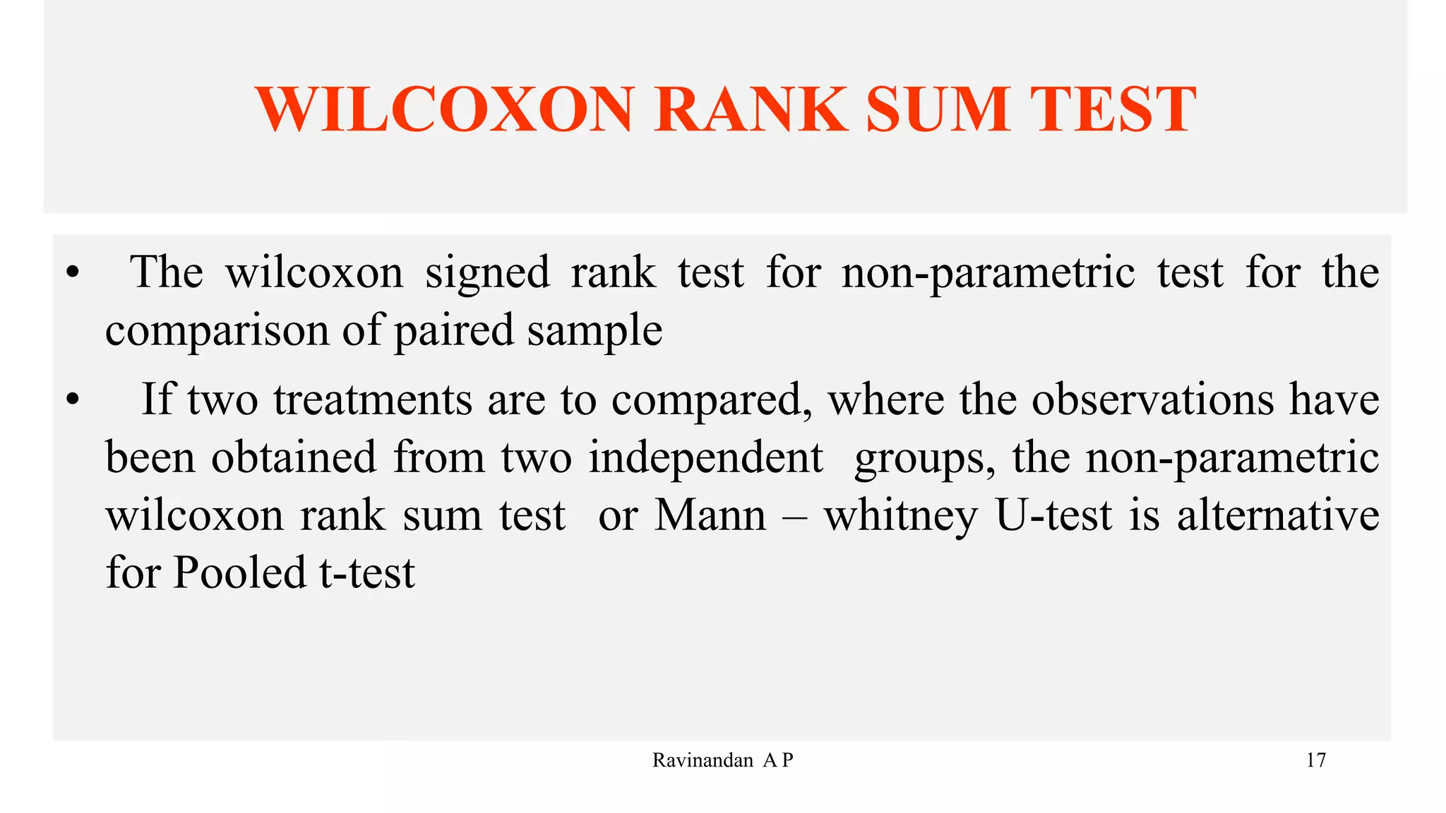 WILCOXON RANK SUM TEST
• The wilcoxon signed rank test for non-parametric test for the
comparison of paired sample
• If two treatments are to compared, where the observations have
been obtained from two independent groups, the non-parametric
wilcoxon rank sum test or Mann – whitney U-test is alternative
for Pooled t-test
17
Ravinandan A P
 