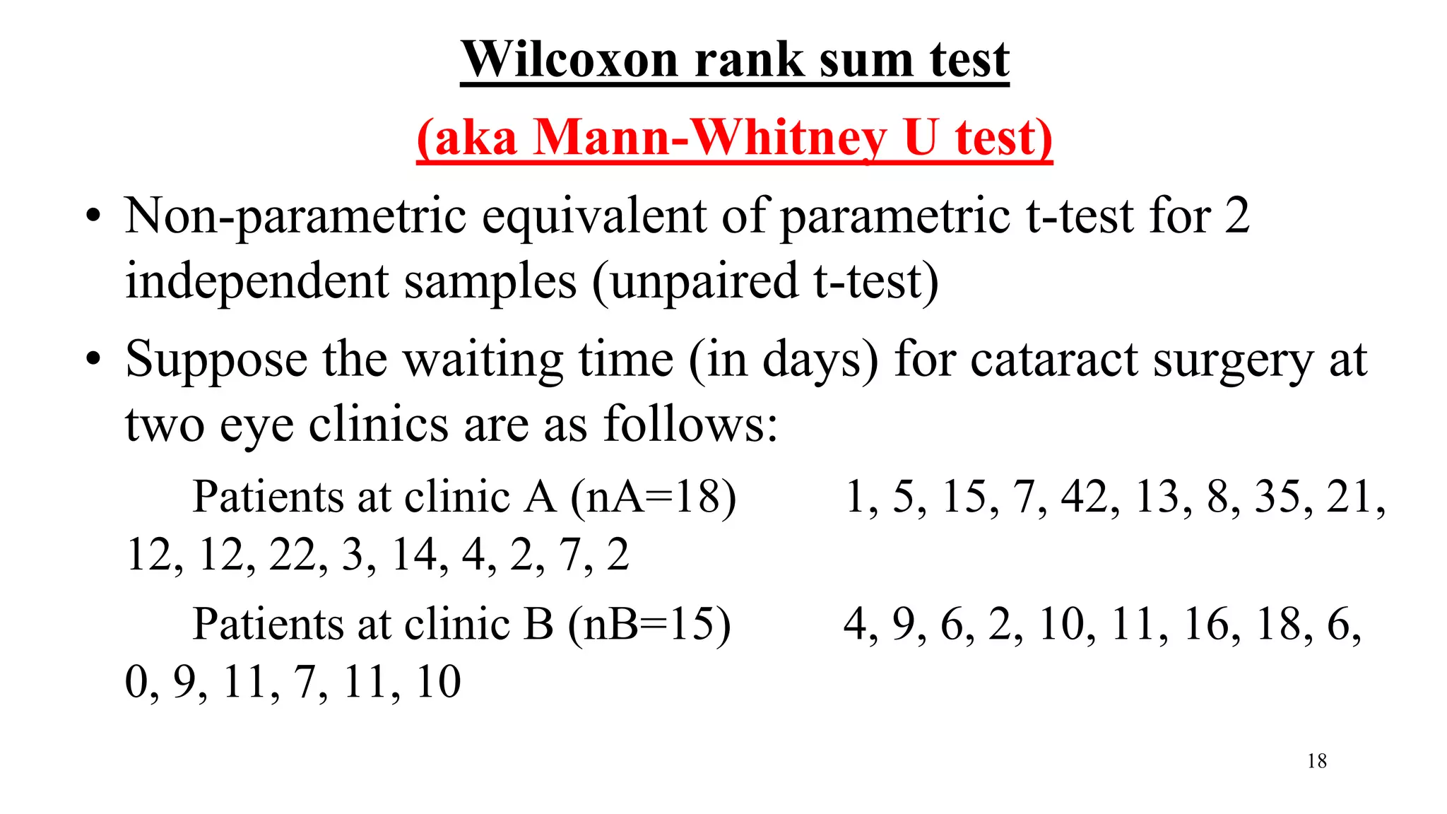 Wilcoxon rank sum test
(aka Mann-Whitney U test)
• Non-parametric equivalent of parametric t-test for 2
independent samples (unpaired t-test)
• Suppose the waiting time (in days) for cataract surgery at
two eye clinics are as follows:
Patients at clinic A (nA=18) 1, 5, 15, 7, 42, 13, 8, 35, 21,
12, 12, 22, 3, 14, 4, 2, 7, 2
Patients at clinic B (nB=15) 4, 9, 6, 2, 10, 11, 16, 18, 6,
0, 9, 11, 7, 11, 10
18
 