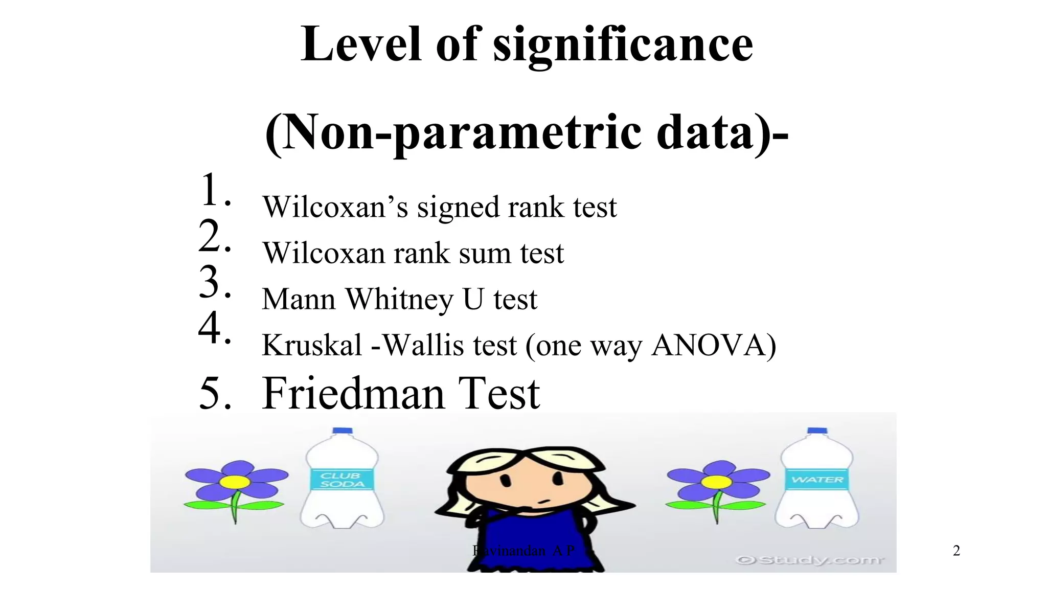 Level of significance
(Non-parametric data)-
1. Wilcoxan’s signed rank test
2. Wilcoxan rank sum test
3. Mann Whitney U test
4. Kruskal -Wallis test (one way ANOVA)
5. Friedman Test
2
Ravinandan A P
 