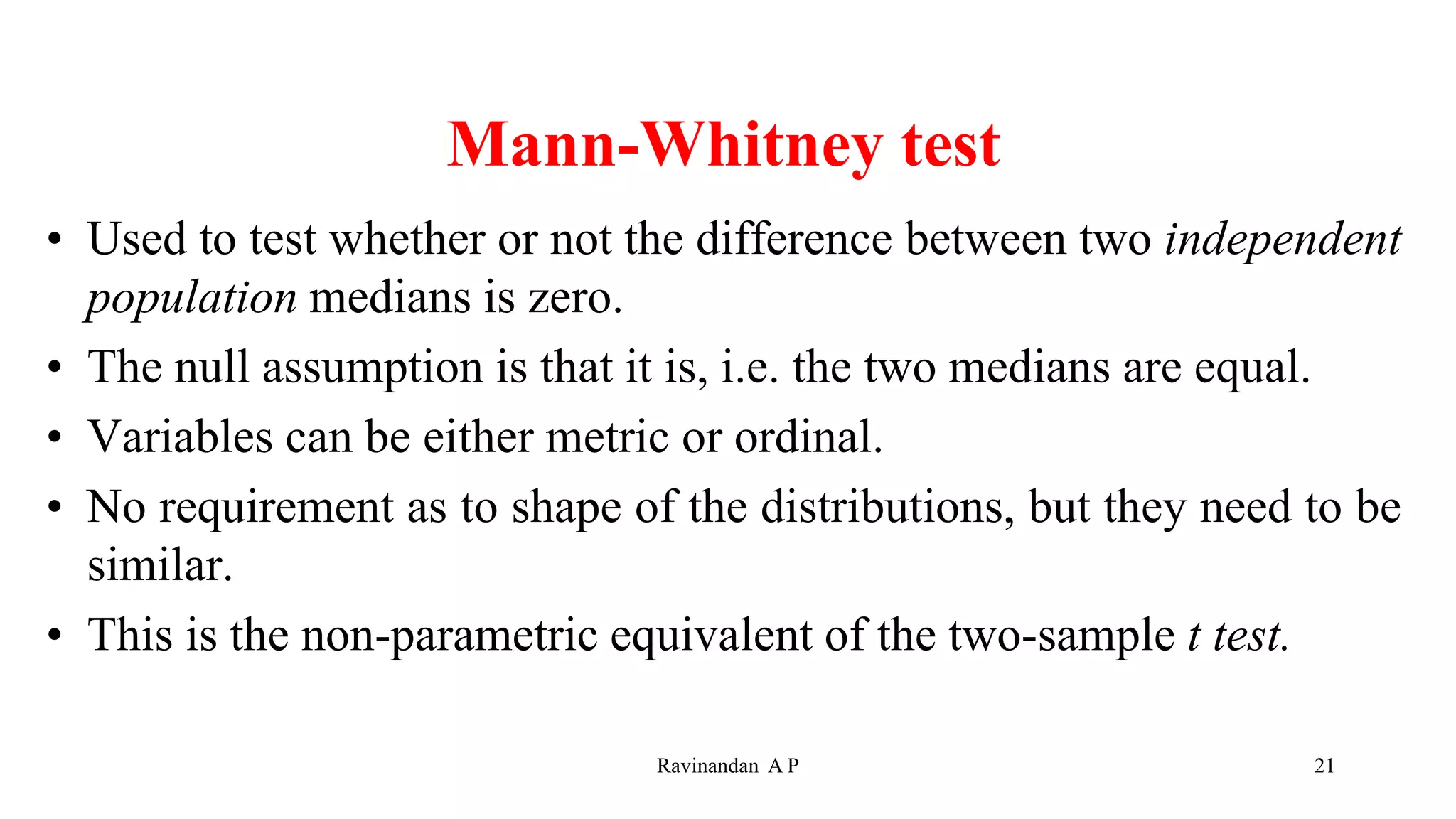 Mann-Whitney test
• Used to test whether or not the difference between two independent
population medians is zero.
• The null assumption is that it is, i.e. the two medians are equal.
• Variables can be either metric or ordinal.
• No requirement as to shape of the distributions, but they need to be
similar.
• This is the non-parametric equivalent of the two-sample t test.
21
Ravinandan A P
 