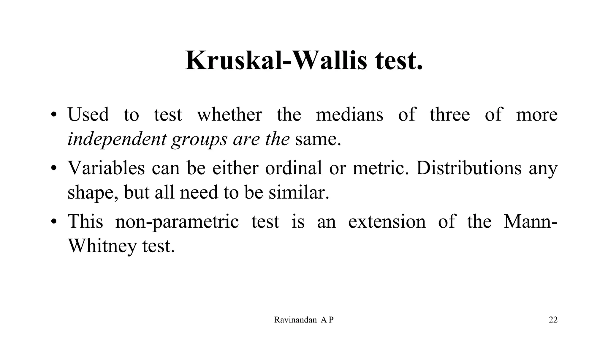 Kruskal-Wallis test.
• Used to test whether the medians of three of more
independent groups are the same.
• Variables can be either ordinal or metric. Distributions any
shape, but all need to be similar.
• This non-parametric test is an extension of the Mann-
Whitney test.
22
Ravinandan A P
 