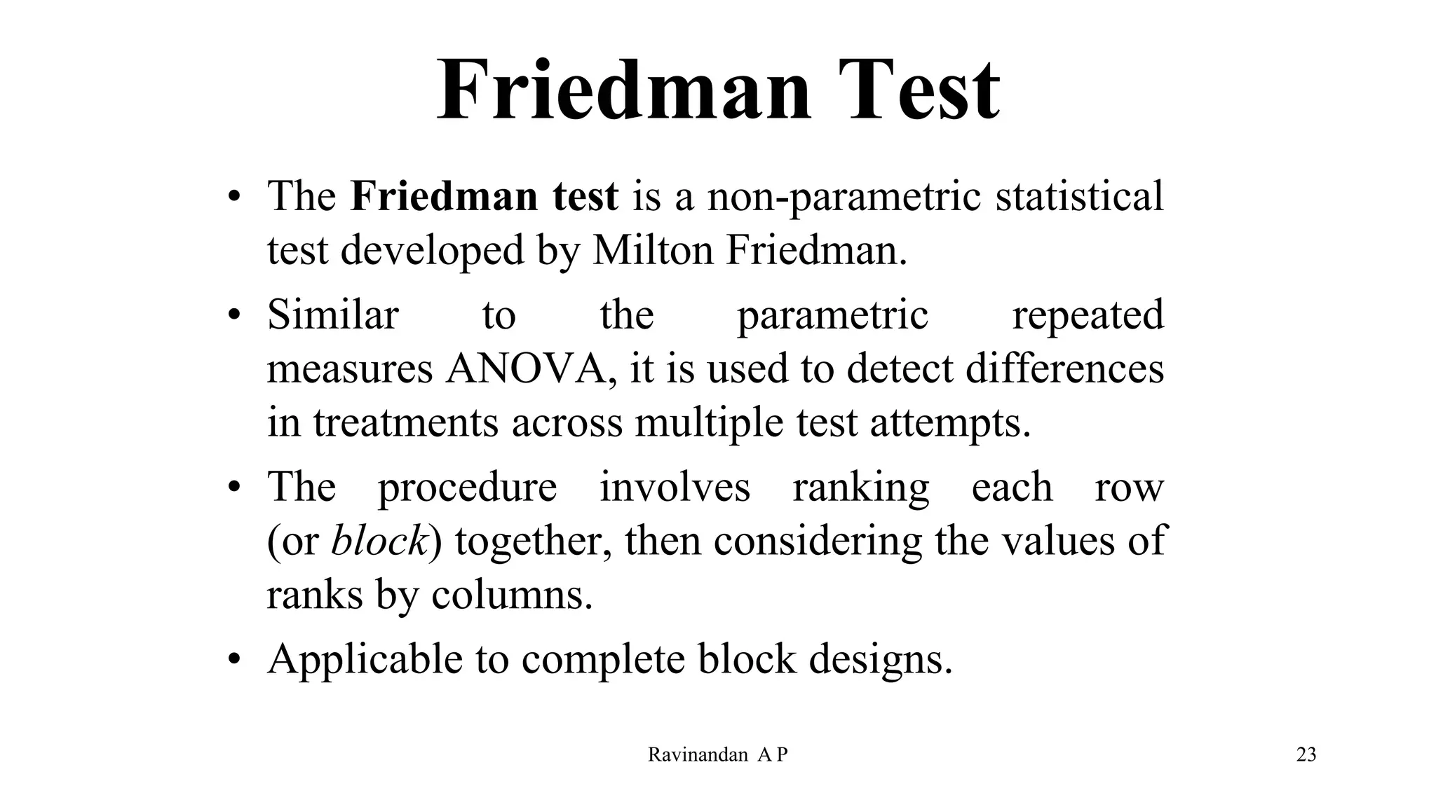Friedman Test
• The Friedman test is a non-parametric statistical
test developed by Milton Friedman.
• Similar to the parametric repeated
measures ANOVA, it is used to detect differences
in treatments across multiple test attempts.
• The procedure involves ranking each row
(or block) together, then considering the values of
ranks by columns.
• Applicable to complete block designs.
Ravinandan A P 23
 