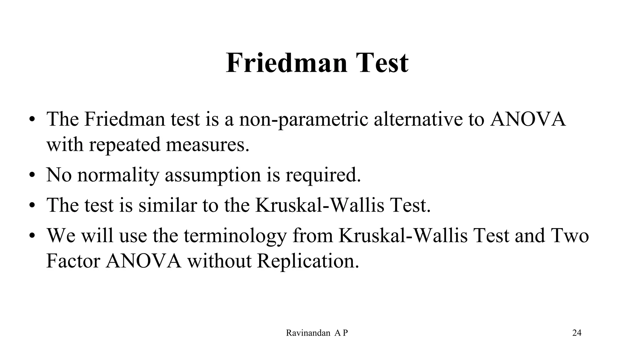 Friedman Test
• The Friedman test is a non-parametric alternative to ANOVA
with repeated measures.
• No normality assumption is required.
• The test is similar to the Kruskal-Wallis Test.
• We will use the terminology from Kruskal-Wallis Test and Two
Factor ANOVA without Replication.
Ravinandan A P 24
 