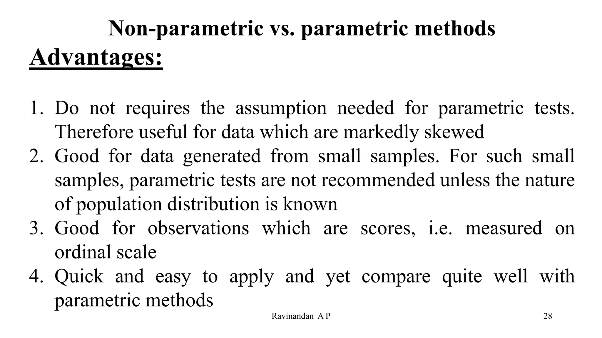 Non-parametric vs. parametric methods
Advantages:
1. Do not requires the assumption needed for parametric tests.
Therefore useful for data which are markedly skewed
2. Good for data generated from small samples. For such small
samples, parametric tests are not recommended unless the nature
of population distribution is known
3. Good for observations which are scores, i.e. measured on
ordinal scale
4. Quick and easy to apply and yet compare quite well with
parametric methods
28
Ravinandan A P
 