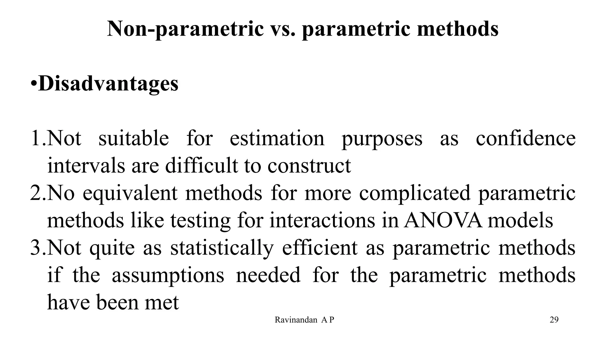 Non-parametric vs. parametric methods
•Disadvantages
1.Not suitable for estimation purposes as confidence
intervals are difficult to construct
2.No equivalent methods for more complicated parametric
methods like testing for interactions in ANOVA models
3.Not quite as statistically efficient as parametric methods
if the assumptions needed for the parametric methods
have been met
29
Ravinandan A P
 