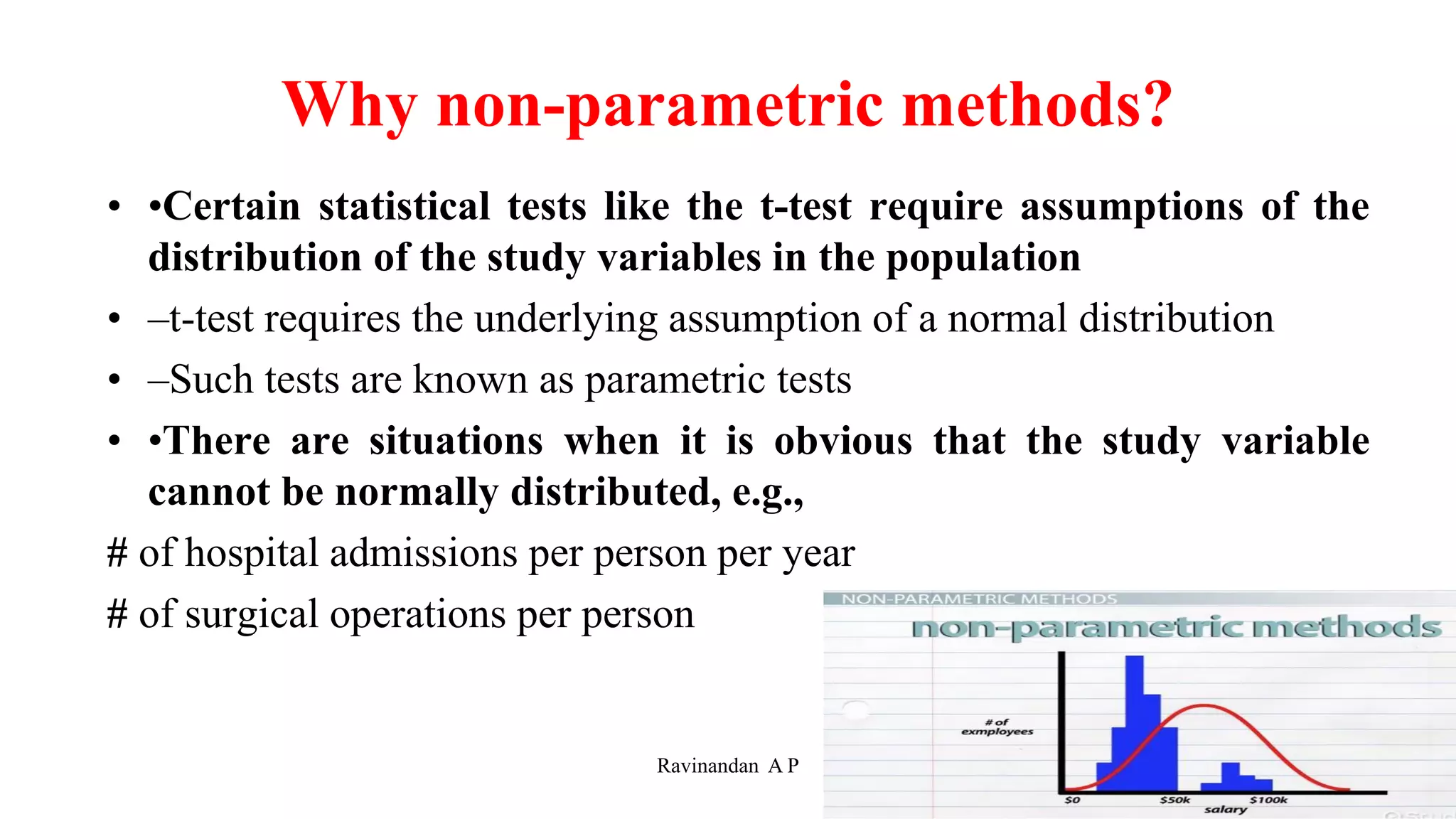 Why non-parametric methods?
• •Certain statistical tests like the t-test require assumptions of the
distribution of the study variables in the population
• –t-test requires the underlying assumption of a normal distribution
• –Such tests are known as parametric tests
• •There are situations when it is obvious that the study variable
cannot be normally distributed, e.g.,
# of hospital admissions per person per year
# of surgical operations per person
4
Ravinandan A P
 