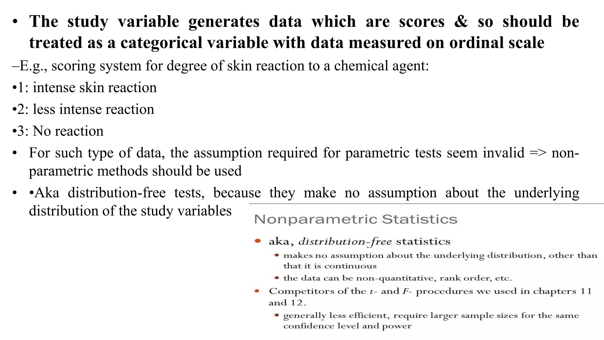 • The study variable generates data which are scores & so should be
treated as a categorical variable with data measured on ordinal scale
–E.g., scoring system for degree of skin reaction to a chemical agent:
•1: intense skin reaction
•2: less intense reaction
•3: No reaction
• For such type of data, the assumption required for parametric tests seem invalid => non-
parametric methods should be used
• •Aka distribution-free tests, because they make no assumption about the underlying
distribution of the study variables
5
Ravinandan A P
 