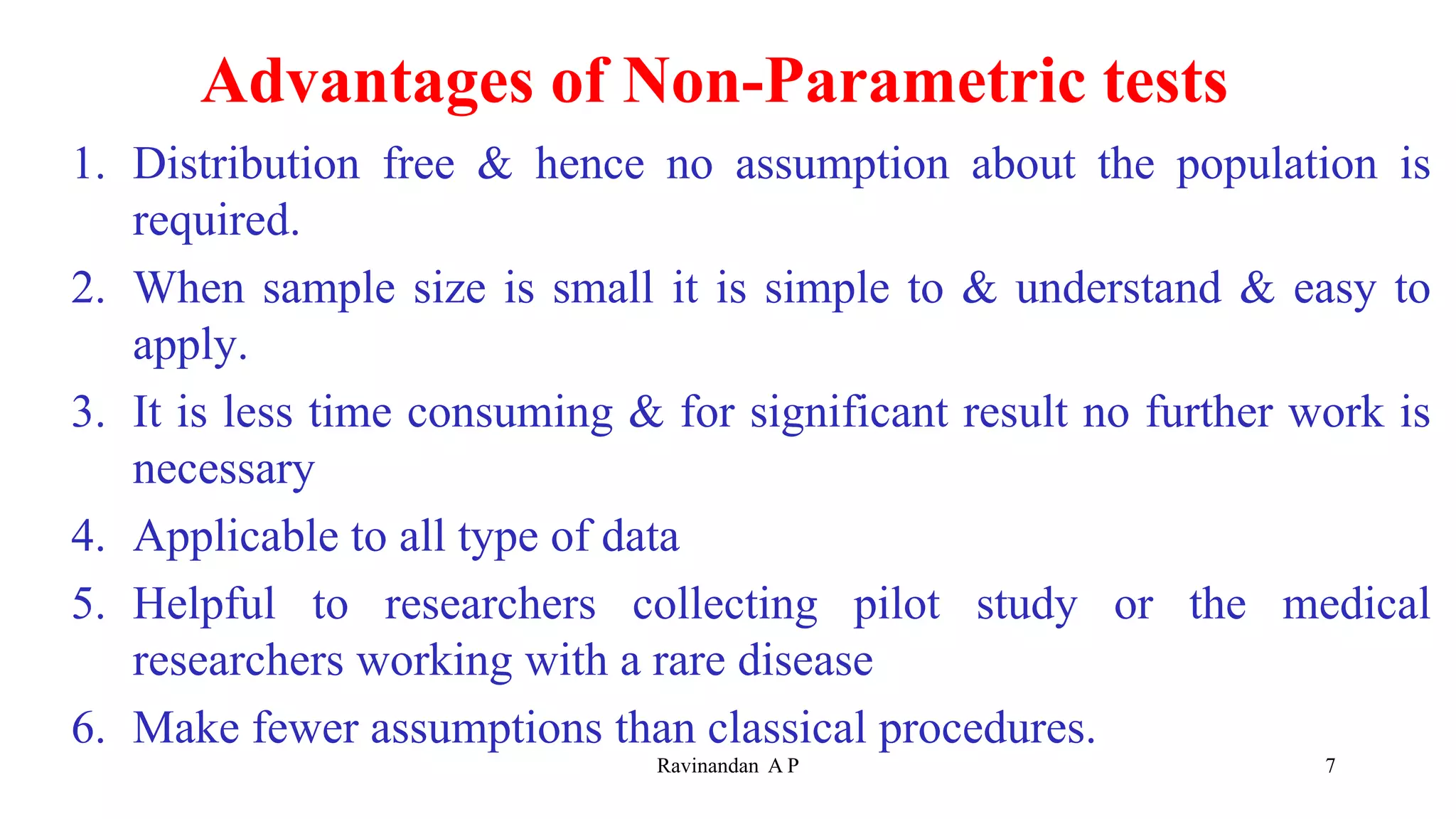 Advantages of Non-Parametric tests
1. Distribution free & hence no assumption about the population is
required.
2. When sample size is small it is simple to & understand & easy to
apply.
3. It is less time consuming & for significant result no further work is
necessary
4. Applicable to all type of data
5. Helpful to researchers collecting pilot study or the medical
researchers working with a rare disease
6. Make fewer assumptions than classical procedures.
7
Ravinandan A P
 
