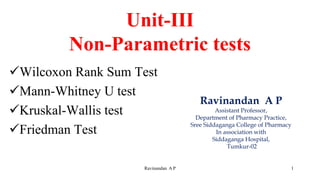 Unit-III
Non-Parametric tests
✓Wilcoxon Rank Sum Test
✓Mann-Whitney U test
✓Kruskal-Wallis test
✓Friedman Test
Ravinandan A P 1
Ravinandan A P
Assistant Professor,
Department of Pharmacy Practice,
Sree Siddaganga College of Pharmacy
In association with
Siddaganga Hospital,
Tumkur-02
 