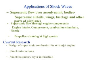 Applications of Shock Waves
– Supersonic flow over aerodynamic bodies-
Supersonic airfoils, wings, fuselage and other
parts of airplanes
• Supersonic flow through engine components-
Engine intake, Compressors, combustion chambers,
Nozzle
• Propellers running at high speeds
 