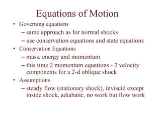 Equations of Motion
• Governing equations
– same approach as for normal shocks
– use conservation equations and state equations
• Conservation Equations
– mass, energy and momentum
– this time 2 momentum equations - 2 velocity
components for a 2-d oblique shock
• Assumptions
– steady flow (stationary shock), inviscid except
inside shock, adiabatic, no work but flow work
 