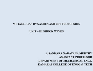 ME 6604 – GAS DYNAMICS AND JET PROPULSION
UNIT – III SHOCK WAVES
A.SANKARA NARAYANA MURTHY
ASSISTANT PROFESSOR
DEPARTMENT OF MECHANICAL ENGG
KAMARAJ COLLEGE OF ENGG & TECH
 