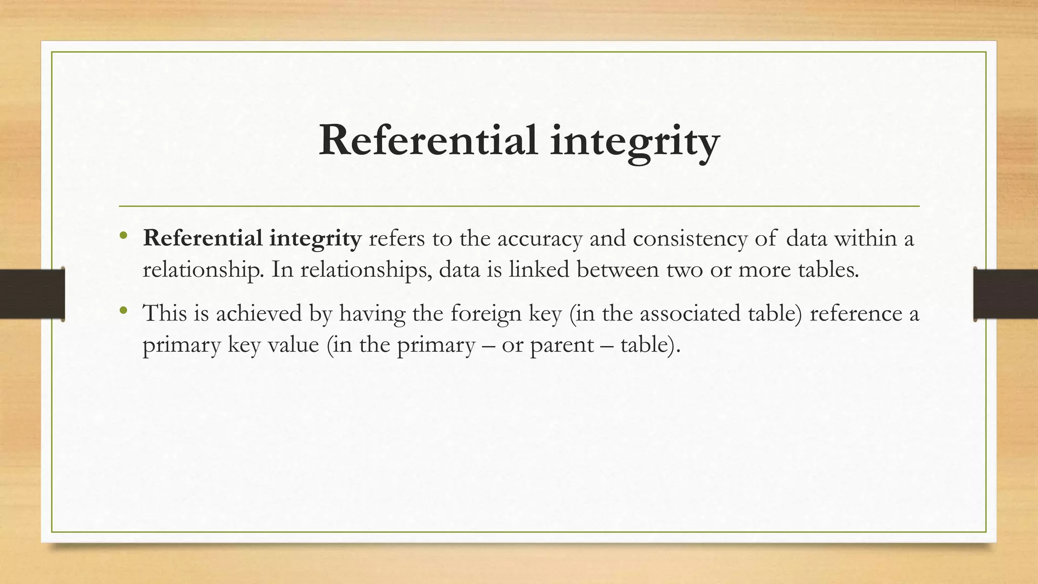 Referential integrity
• Referential integrity refers to the accuracy and consistency of data within a
relationship. In relationships, data is linked between two or more tables.
• This is achieved by having the foreign key (in the associated table) reference a
primary key value (in the primary – or parent – table).
 