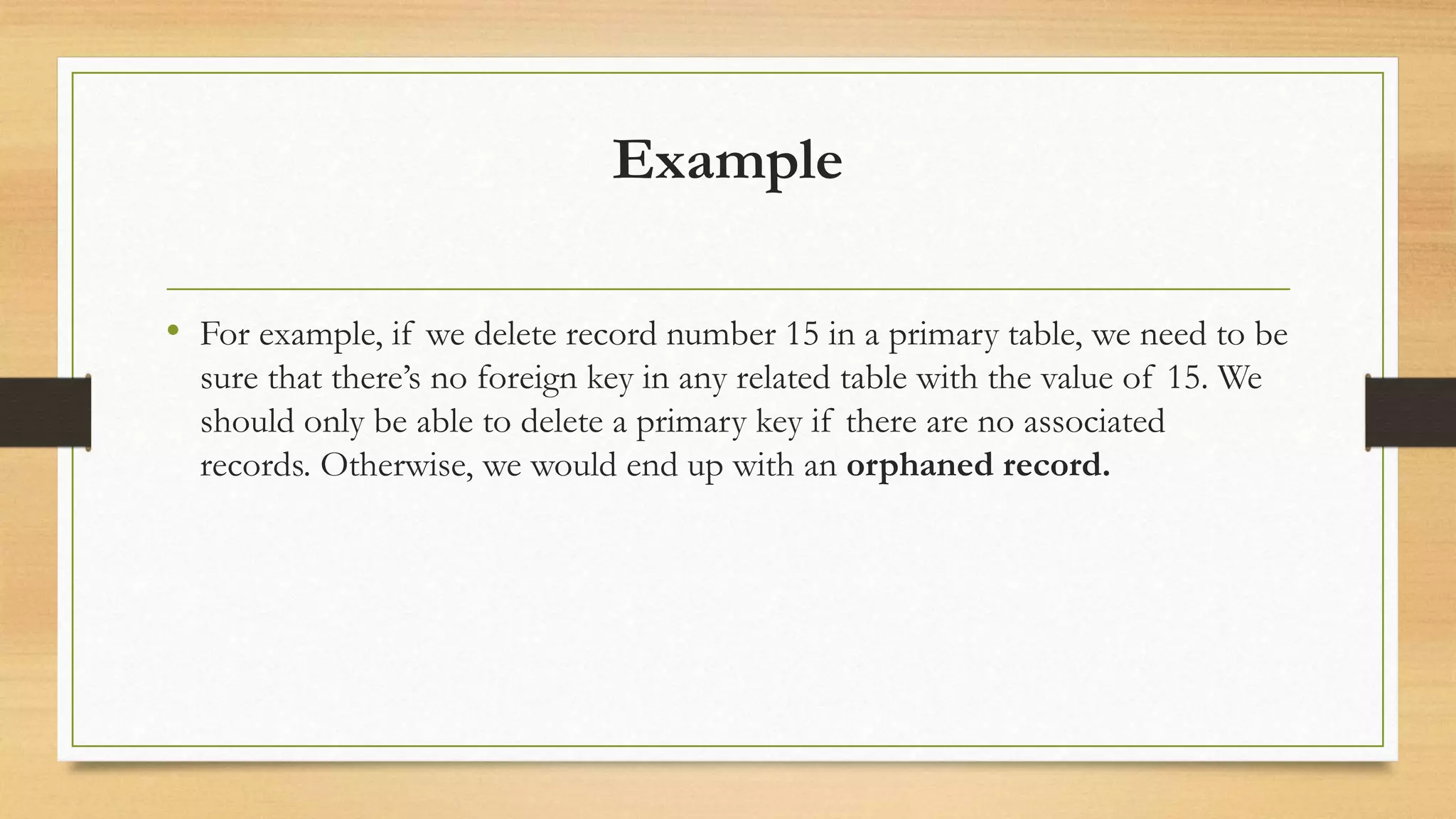Example
• For example, if we delete record number 15 in a primary table, we need to be
sure that there’s no foreign key in any related table with the value of 15. We
should only be able to delete a primary key if there are no associated
records. Otherwise, we would end up with an orphaned record.
 