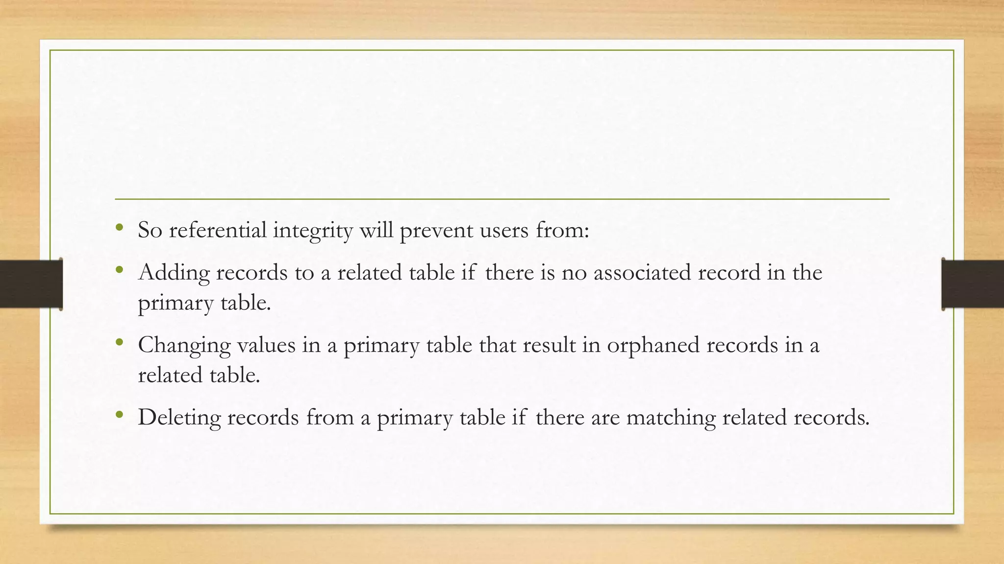 • So referential integrity will prevent users from:
• Adding records to a related table if there is no associated record in the
primary table.
• Changing values in a primary table that result in orphaned records in a
related table.
• Deleting records from a primary table if there are matching related records.
 