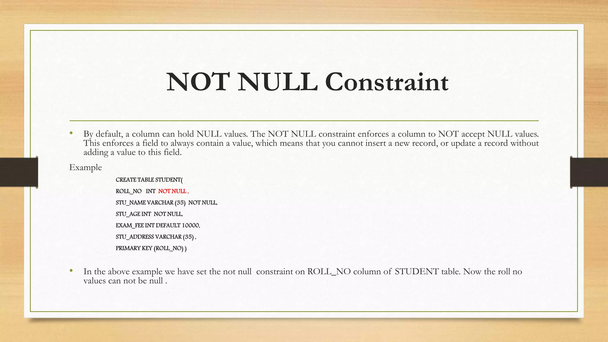 NOT NULL Constraint
• By default, a column can hold NULL values. The NOT NULL constraint enforces a column to NOT accept NULL values.
This enforces a field to always contain a value, which means that you cannot insert a new record, or update a record without
adding a value to this field.
Example
CREATE TABLE STUDENT(
ROLL_NO INT NOT NULL ,
STU_NAME VARCHAR (35) NOT NULL,
STU_AGE INT NOT NULL,
EXAM_FEE INT DEFAULT 10000,
STU_ADDRESS VARCHAR (35) ,
PRIMARY KEY (ROLL_NO) )
• In the above example we have set the not null constraint on ROLL_NO column of STUDENT table. Now the roll no
values can not be null .
 